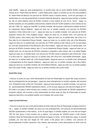97
José Hipólito, segue por esse prolongamento, no sentido leste, até um ponto distante 50,00m (cinquenta
metros) da Av. Padre Pedro de Alencar; a partir desse ponto, segue, no sentido sul, por uma reta paralela à
Av. Padre Pedro de Alencar num percurso de 190,00m (cento e noventa metros), ao fim do qual segue, no
sentido leste, por uma reta perpendicular à avenida citada até alcançá-la, segue por essa avenida, no sentido
sul, até um ponto distante cerca de 95,00m (noventa e cinco metros) do eixo da Av. Ancurí, segue, no
sentido sudoeste, por uma paralela a essa avenida, distante cerca de 75,00m (setenta e cinco metros) do seu
eixo até a BR-116, segue por essa BR, no sentido noroeste, até encontrar o alinhamento sudeste da Rua Z
do Loteamento Parque Betânea, segue por essa rua, no sentido nordeste, num percurso de 230,00m
(duzentos e trinta metros) até a rua Y, segue por essa rua, no sentido noroeste, num percurso de 40,00m
(quarenta metros) até a Rua Angélica Gurgel, segue por essa rua, no sentido norte, num percurso de
102,00m (cento e dois metros) até a Rua Penápolis, segue por essa rua, no sentido leste, até a Rua X ou
Rua João Ivo do Loteamento Parque Canaãn, segue por essa rua, no sentido norte, até a Rua Miracema,
segue por essa rua, no sentido leste, num percurso de 77,00m (setenta e sete metros), ao fim do qual segue
por uma reta, perpendicular à Rua Miracema, até a Rua Aveledo, segue por essa rua, no sentido leste, num
percurso de 90,00m (noventa metros), até a 1ª rua do Loteamento Parque Canaãn, segue por essa rua, no
sentido norte, por um percurso de 257,00m (duzentos e cinquenta e sete metros), até a rua Santa Ângela,
segue por essa rua, no sentido oeste, num percurso de 167,00m (cento e sessenta e sete metros) até a Rua
X ou Rua João Ivo, segue por essa rua, no sentido norte, até a Rua Prof. José Hipólito (Perimetral), segue
por essa rua, no sentido oeste, até a Rua Granja Castelo, segue por essa rua, no sentido norte, até alcançar
o prolongamento da Rua Augusto Calheiros, segue por essa rua, no sentido noroeste, até a Rua Celina,
segue por essa rua, no sentido nordeste, até a Rua Máximo Barreto, segue por essa rua, no sentido sudeste,
até a Rua Lopes Trovão, segue por essa rua, no sentido noroeste, até o ponto inicial.
Açude São Jorge
- Inicia-se no ponto em que a linha demarcatória da Área de Preservação do Açude São Jorge encontra a
reta do prolongamento de sua barragem, segue por esse prolongamento no sentido sudoeste, até encontrar
a Av. Presidente Costa e Silva (Av. Perimetral), segue por essa avenida, no sentido noroeste, num percurso
de aproximadamente 700,00m (setecentos metros), ao fim do qual, segue por uma reta com ângulo de 101º
30' (cento e um gráus e trinta minutos) com a anterior, num percurso aproximado de 750,00m (setecentos e
cinquenta metros), até encontrar a linha demarcatória do limite oeste da Área de Preservação do açude,
segue por essa linha, nos sentidos sudeste, sul e nordeste, até o ponto inicial.
Lagoa Coronel Germano
- Inicia-se no ponto em que a linha demarcatória do limite oeste da Área de Preservação da lagoa encontra a
rua J, segue, no sentido nordeste, por essa rua e seu prolongamento, num percurso de aproximadamente
420,00m (quatrocentos e vinte metros), ao fim do qual segue, no sentido sudeste, por uma reta com ângulo
100º 30' (cem graus e trinta minutos) com a anterior, num percurso de 120,00m (cento e vinte metros),
cortando a Área de Preservação do riacho drenante da lagoa e o riacho; ao fim desta reta, segue, no sentido
sudoeste, por uma reta com ângulo de 103º (cento e três graus) com a anterior, num percurso de
aproximadamente 210,00m (duzentos e dez metros), até encontrar a linha demarcatória do limite norte da
 