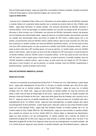 98
Área de Perservação da lagoa, segue por essa linha, nos sentidos noroeste e sudoeste, cortando novamente
a Área de Preservação e o riacho drenante da lagoa, até o ponto inicial.
Lagoa da Aldeia Velha
- Inicia-se na Av. Presidente Costa e Silva ou Av. Perimetral, num ponto distante cerca de 290,00m (duzentos
e noventa metros) do cruzamento dessa avenida com a avenida de contorno leste do Conj. Prefeito José
Walter, segue pela Perimetral, no sentido sudeste, num percurso aproximado de 290,00m (duzentos e
noventa metros), ao fim do qual segue, no sentido sudoeste, por uma reta com ângulo de 93º 30' (noventa e
três graus e trinta minutos) com a Perimetral, num percurso de 500,00m (quinhentos metros), até alcançar
uma via existente sem denominação oficial, segue por essa via, no sentido sudeste, até encontrar uma outra
via, também sem denominação oficial, que forma um ângulo de 180º (cento e oitenta graus) com a via
anterior, na qual percorre cerca de 180,00m (cento e oitenta metros), após os quais concorda com outra reta,
que se percorre no sentido noroeste, por cerca de 500,00m (quinhentos metros), ao fim dos quais se toma
uma reta a 90º (noventa graus), em que se percorre no sentido norte 50,00m (cinquenta metros), após os
quais se toma outra reta a 90º (noventa graus), em que se percorre, no sentido oeste, cerca de 120,00m
(cento e vinte metros), após os quais, se toma uma reta no ângulo de 100º (cem graus), na qual se percorre
no sentido nordeste, cerca de 150,00m (cento e cinquenta metros), ao fim dos quais se toma uma reta de
124º 30' (cento e vinte e quatro graus e trinta minutos), na qual se percorre, no sentido nordeste, cerca de
370,00m (trezentos e setenta metros), após os quais, se toma outra reta num ângulo de 107º 30' (cento e
sete graus e trinta minutos), em que se percorre, no sentido noroeste, cerca de 440,00m (quatrocentos e
quarenta metros), quando se atinge o ponto inicial.
ÁREA DE INTERESSE AMBIENTAL (DUNAS)
PRAIA DO FUTURO
- Inicia-se no cruzamento do prolongamento da Rua Prof. H. Firmeza com a Av. Dolor Barreira; a partir desse
ponto, segue pelo prolongamento da Rua Prof. H. Firmeza, no sentido nordeste, até a Rua 20 de Julho,
segue por essa rua, no sentido sudeste, até a Rua Ismael Pordeus, segue por essa rua, no sentido
nordeste, até a Av. César Cals, segue por essa avenida, no sentido sudeste, em todo seu percurso, até
atingir o limite norte da Área de Preservação do Rio Cocó, segue por esse limite, no sentido noroeste, até
alcançar a Área de Proteção do Rio Cocó, segue pelo limite dessa Área de Proteção, até o encontro com a
Rua "L", segue por essa rua, no sentido nordeste até a Rua "T", segue por essa rua, no sentido norte, até o
prolongamento da Av. Pe. Antônio Tomás, segue por esse prolongamento, no sentido sudeste, até a altura
do prolongamento da Rua Zamenhof, a partir desse ponto, sobe até o ponto em que a Rua Andrade Furtado
cruza com a Rua Almeida Prado, segue pela Rua Andrade Furtado, no sentido sudeste, até a Av. de
contorno oeste do Conj. Cidade 2000 (Av. dos Flamboyants), segue por essa avenida, no sentido sudeste,
até a avenida de contorno sul do Conj. Cidade 2000 (Av. Antonio Sales ou Alameda das Adenanteras),
segue por essa avenida e por seu prolongamento, no sentido sudeste, até a avenida Via Arterial do
Loteamento da gleba 6S do Sítio Cocó, segue por essa avenida, no sentido sudeste, até a Via local 13 do
loteamento da gleba 6S do sítio Cocó, segue por essa rua e por seu prolongamento, no sentido nordeste, até
a Av. Santos Dumont, segue por essa avenida, no sentido sudoeste, até a Rua Manoel Queiroz, segue por
 