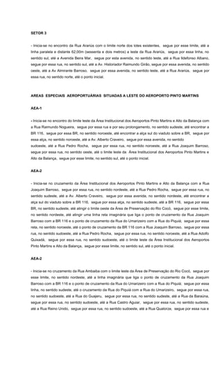 SETOR 3
- Inicia-se no encontro da Rua Arariús com o limite norte dos lotes existentes, segue por esse limite, até a
linha paralela e distante 62,00m (sessenta e dois metros) a leste da Rua Arariús, segue por essa linha, no
sentido sul, até a Avenida Beira Mar, segue por esta avenida, no sentido leste, até a Rua Ildefonso Albano,
segue por essa rua, no sentido sul, até a Av. Historiador Raimundo Girão, segue por essa avenida, no sentido
oeste, até a Av Almirante Barroso, segue por essa avenida, no sentido leste, até a Rua Arariús, segue por
essa rua, no sentido norte, até o ponto inicial.
AREAS ESPECIAIS AEROPORTUÁRIAS SITUADAS A LESTE DO AEROPORTO PINTO MARTINS
AEA-1
- Inicia-se no encontro do limite leste da Área Institucional dos Aeroportos Pinto Martins e Alto da Balança com
a Rua Raimundo Nogueira, segue por essa rua e por seu prolongamento, no sentido sudeste, até encontrar a
BR 116, segue por essa BR, no sentido noroeste, até encontrar a alça sul do viaduto sobre a BR, segue por
essa alça, no sentido noroeste, até a Av. Alberto Craveiro, segue por essa avenida, no sentido
sudoeste, até a Rua Pedro Rocha, segue por essa rua, no sentido noroeste, até a Rua Joaquim Barroso,
segue por essa rua, no sentido oeste, até o limite leste da Área Institucional dos Aeroportos Pinto Martins e
Alto da Balança, segue por esse limite, no sentido sul, até o ponto inicial.
AEA-2
- Inicia-se no cruzamento da Área Institucional dos Aeroportos Pinto Martins e Alto da Balança com a Rua
Joaquim Barroso, segue por essa rua, no sentido nordeste, até a Rua Pedro Rocha, segue por essa rua, no
sentido sudeste, até a Av. Alberto Craveiro, segue por essa avenida, no sentido nordeste, até encontrar a
alça sul do viaduto sobre a BR 116, segue por essa alça, no sentido sudeste, até a BR 116, segue por essa
BR, no sentido sudeste, até atingir o limite oeste da Área de Preservação do Rio Cocó, segue por esse limite,
no sentido nordeste, até atingir uma linha reta imaginária que liga o ponto de cruzamento da Rua Joaquim
Barroso com a BR 116 e o ponto de cruzamento da Rua do Umarizeiro com a Rua do Piquiá; segue por essa
reta, no sentido noroeste, até o ponto de cruzamento da BR 116 com a Rua Joaquim Barroso, segue por essa
rua, no sentido sudoeste, até a Rua Pedro Rocha, segue por essa rua, no sentido noroeste, até a Rua Adolfo
Quixadá, segue por essa rua, no sentido sudoeste, até o limite leste da Área Institucional dos Aeroportos
Pinto Martins e Alto da Balança, segue por esse limite, no sentido sul, até o ponto inicial.
AEA-2
- Inicia-se no cruzamento da Rua Ambaiba com o limite leste da Área de Preservação do Rio Cocó, segue por
esse limite, no sentido nordeste, até a linha imaginária que liga o ponto de cruzamento da Rua Joaquim
Barroso com a BR 116 e o ponto de cruzamento da Rua do Umarizeiro com a Rua do Piquiá; segue por essa
linha, no sentido sudeste, até o cruzamento da Rua do Piquiá com a Rua do Umarizeiro, segue por essa rua,
no sentido sudoeste, até a Rua do Guajeru, segue por essa rua, no sentido sudeste, até a Rua da Baraúna,
segue por essa rua, no sentido sudoeste, até a Rua Castro Aguiar, segue por essa rua, no sentido sudeste,
até a Rua Reino Unido, segue por essa rua, no sentido sudoeste, até a Rua Quatorze, segue por essa rua e
 