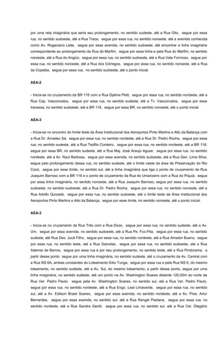 por uma reta imaginária que seria seu prolongamento, no sentido sudeste, até a Rua Oito, segue por essa
rua, no sentido sudoeste, até a Rua Treze, segue por essa rua, no sentido noroeste, até a avenida conhecida
como Av. Rogaciano Leite, segue por essa avenida, no sentido sudoeste, até encontrar a linha imaginária
correspondente ao prolongamento da Rua do Marfim, segue por essa linha e pela Rua do Marfim, no sentido
noroeste, até a Rua do Angico, segue por essa rua, no sentido sudoeste, até a Rua Vale Formoso, segue por
essa rua, no sentido noroeste, até a Rua dos Córregos, segue por essa rua, no sentido noroeste, até a Rua
da Copaiba, segue por essa rua, no sentido sudoeste, até o ponto inicial.
AEA-2
- Inicia-se no cruzamento da BR 116 com a Rua Djalma Petit, segue por essa rua, no sentido nordeste, até a
Rua Cap. Vasconcelos, segue por essa rua, no sentido sudeste, até a Tv. Vasconcelos, segue por essa
travessa, no sentido sudoeste, até a BR 116, segue por essa BR, no sentido noroeste, até o ponto inicial.
AEA-3
- Inicia-se no encontro do limite leste da Área Institucional dos Aeroportos Pinto Martins e Alto da Balança com
a Rua Dr. Amadeu Sá, segue por essa rua, no sentido nordeste, até a Rua Dr. Pedro Rocha, segue por essa
rua, no sentido sudeste, até a Rua Teófilo Cordeiro, segue por essa rua, no sentido nordeste, até a BR 116,
segue por essa BR, no sentido sudeste, até a Rua Maj. José Araujo Aguiar, segue por essa rua, no sentido
nordeste, até a Av. Raul Barbosa, segue por essa avenida, no sentido sudoeste, até a Rua Gen. Lima Silva,
segue pelo prolongamento dessa rua, no sentido sudeste, até o limite oeste da área de Preservação do Rio
Cocó, segue por esse limite, no sentido sul, até a linha imaginária que liga o ponto de cruzamento da Rua
Joaquim Barroso com a BR 116 e o ponto de cruzamento da Rua do Umarizeiro com a Rua do Piquiá; segue
por essa linha imaginária, no sentido noroeste, até a Rua Joaquim Barroso, segue por essa rua, no sentido
sudoeste, no sentido sudoeste, até a Rua Dr. Pedro Rocha, segue por essa rua, no sentido noroeste, até a
Rua Adolfo Quixadá, segue por essa rua, no sentido sudoeste, até o limite leste da Área Institucional dos
Aeroportos Pinto Martins e Alto da Balança, segue por esse limite, no sentido noroeste, até o ponto inicial.
AEA-3
- Inicia-se no cruzamento da Rua Três com a Rua Doze, segue por essa rua, no sentido sudeste, até a Av.
Um, segue por essa avenida, no sentido sudoeste, até a Rua Pe. Fco.Pita, segue por essa rua, no sentido
sudeste, até Rua Des. Jucá Filho, segue por essa rua, no sentido nordeste, até a Rua Amador Bueno, segue
por essa rua, no sentido leste, até a Rua Gaivotas, segue por essa rua, no sentido sudoeste, até a Rua
Ademar de Barros, segue por essa rua e por seu prolongamento, no sentido leste, até a Rua Pindorama; a
partir desse ponto segue por uma linha imaginária, no sentido sudeste, até o cruzamento da Av. Central com
a Rua NS 6A, ambas constantes do Loteamento Sítio Tunga, segue por essa rua e pela Rua NS 6, do mesmo
loteamento, no sentido sudeste, até a Av. Sul, do mesmo loteamento; a partir desse ponto, segue por uma
linha imaginária, no sentido sudeste, até um ponto na Av. Washington Soares distante 120,00m ao norte da
Rua Ver. Pedro Paulo, segue pela Av. Washington Soares, no sentido sul, até a Rua Ver. Pedro Paulo,
segue por essa rua, no sentido nordeste, até a Rua Engo. Leal Limaverde, segue por essa rua, no sentido
sul, até a Av. Edilson Brasil Soares, segue por essa avenida, no sentido nordeste, até a Av. Pres. Artur
Bernardes, segue por essa avenida, no sentido sul, até a Rua Rangel Pestana, segue por essa rua, no
sentido nordeste, até a Rua Sandra Gentil, segue por essa rua, no sentido sul, até a Rua Cel. Olegário
 