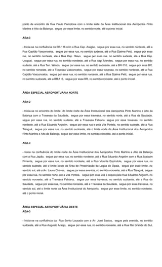 ponto de encontro da Rua Paulo Pamplona com o limite leste da Área Institucional dos Aeroportos Pinto
Martins e Alto da Balança, segue por esse limite, no sentido norte, até o ponto inicial.
AEA-3
- Inicia-se na confluência da BR-116 com a Rua Cap. Aragão, segue por essa rua, no sentido nordeste, até a
Rua Capitão Vasconcelos, segue por essa rua, no sentido sudeste, até a Rua Djalma Petit, segue por essa
rua, no sentido nordeste, até a Rua Cap. Olavo, segue por essa rua, no sentido sudeste, até a Rua Cap.
Uruguai, segue por essa rua, no sentido nordeste, até a Rua Asp. Mendes, segue por essa rua, no sentido
sudeste, até a Rua Ten. Wilson, segue por essa rua, no sentido sudoeste, até a BR-116, segue por essa BR,
no sentido noroeste, até a Travessa Vasconcelos, segue por essa travessa, no sentido nordeste, até a Rua
Capitão Vasconcelos, segue por essa rua, no sentido noroeste, até a Rua Djalma Petit, segue por essa rua,
no sentido sudoeste, até a BR-116, segue por essa BR, no sentido noroeste, até o ponto inicial.
ÁREA ESPECIAL AEROPORTUARIA NORTE
AEA-2
- Inicia-se no encontro do limite do limite norte da Área Institucional dos Aeroportos Pinto Martins e Alto da
Balança com a Travessa da Saudade, segue por essa travessa, no sentido norte, até a Rua da Saudade,
segue por essa rua, no sentido sudeste, até a Travessa Fabiana, segue por essa travessa, no sentido
nordeste, até a Rua Eduardo Angelim, segue por essa rua e pela Vila Portela, no sentido sudeste, até a Rua
Tianguá, segue por essa rua, no sentido sudoeste, até o limite norte da Área Institucional dos Aeroportos
Pinto Martins e Alto da Balança, segue por esse limite, no sentido noroeste, até o ponto inicial.
AEA-3
- Inicia na confluência do limite norte da Área Institucional dos Aeroportos Pinto Martins e Alto da Balança
com a Rua Japão, segue por essa rua, no sentido nordeste, até a Rua Eduardo Angelim com a Rua Joaquim
Pimenta, segue por essa rua, no sentido nordeste, até a Rua Vicente Espíndola, segue por essa rua, no
sentido sudeste, até o limite oeste da Área de Preservação da Lagoa do Opaia, segue por esse limite, no
sentido sul, até a Av. Lauro Chaves, segue por essa avenida, no sentido noroeste, até a Rua Tianguá, segue
por essa rua, no sentido norte, até a Vila Portela, segue por essa vila e depois pela Rua Eduardo Angelim, no
sentido noroeste, até a Travessa Fabiana, segue por essa travessa, no sentido sudoeste, até a Rua da
Saudade, segue por essa rua, no sentido noroeste, até a Travessa da Saudade, segue por essa travessa, no
sentido sul, até o limite norte da Área Institucional do Aeroporto, segue por esse limite, no sentido nordeste,
até o ponto inicial.
ÁREA ESPECIAL AEROPORTUÁRIA OESTE
AEA-3
- Inicia-se na confluência da Rua Bento Lousada com a Av. José Bastos, segue pela avenida, no sentido
sudoeste, até a Rua Augusto Araújo, segue por essa rua, no sentido noroeste, até a Rua Rio Grande do Sul,
 