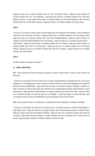 segue por essa rua, no sentido sudoeste, até a Av. Sen. Fernandes Távora, segue por essa avenida, no
sentido noroeste, até a Av. Lineu Machado, segue por essa avenida, no sentido nordeste, até a Rua Prof.
Edgar de Arruda, a partir desse ponto segue, no sentido sudeste, por uma linha imaginária, até a Rua Rio
Grande do Sul com a Rua Bento Lousada, segue por essa rua, no sentido sudeste, até o ponto inicial.
AEA-3
- Inicia-se no encontro do limite oeste da Área Institucional dos Aeroportos Pinto Martins e Alto da Balança
(Rua Perú) com a Rua Prof. Teodorico, segue pela Rua Perú, no sentido sudoeste, até a Rua Elcias Lopes,
segue por essa rua, no sentido noroeste, até a Via Férrea Fortaleza-Baturité, segue por essa via férrea, no
sentido sul, até a Rua Desembargador Livino de Carvalho, segue por essa rua, no sentido noroeste, até Av.
João Pessoa, segue por essa avenida, no sentido nordeste, até a Via Férrea, segue por essa via férrea, no
sentido sudeste, até a Rua 15 de Novembro, segue por essa rua, no sentido sudeste, até a Rua César
Rossas, segue por essa rua, no sentido nordeste, até a Rua Prof. Teodorico, segue por essa rua, no sentido
sudeste, até o ponto inicial.
AEA-4
As AEA-4 estão demarcadas na Planta 4.
ZI - ÁREA INDUSTRIAL
ZI-1 - Área industrial do Porto do Mucuripe localizada no bairro Vicente Pinzón, envolve a área do Porto do
Mucuripe.
- Inicia-se no cruzamento da linha do litoral com um ponto correspondente ao prolongamento de uma rua que
interliga a Av. da Abolição com a praia, situada ao lado do Clube da União dos Empregados da Companhia
Docas do Ceará (UNEDOCAS), segue pela linha do litoral, nos sentidos noroeste, nordeste e sudeste, em
todo o contorno do Porto do Mucuripe, até o encontro com o prolongamento da Rua Ismael Pordeus; a partir
desse ponto, segue pela Rua Ismael Pordeus, no sentido sudoeste, até a Rua 20 de Julho, segue por essa
rua, no sentido noroeste, em linha reta, até a Av. da Abolição; a partir daí segue, no sentido noroeste, pela
rua situada ao lado do Clube da UNEDOCAS e seu prolongamento, até a linha do litoral.
ZI-2 - Área industrial do setor sul do Município, localizada nos bairros Mondubim e Prefeito José Walter.
- Inicia-se no cruzamento do ramal sul da via férrea com a via arterial prevista no Sistema Viário Básico; a
partir desse ponto, segue por essa via, no sentido sudeste, até uma via expressa prevista no Sistema Viário
Básico ao longo da linha de transmissão da CHESF, segue por essa via, no sentido sudoeste, até o limite do
município, segue pelo limite do município, no sentido noroeste, até o seu cruzamento com o ramal sul da via
férrea, segue por essa via férrea, no sentido nordeste, até o ponto inicial.
 