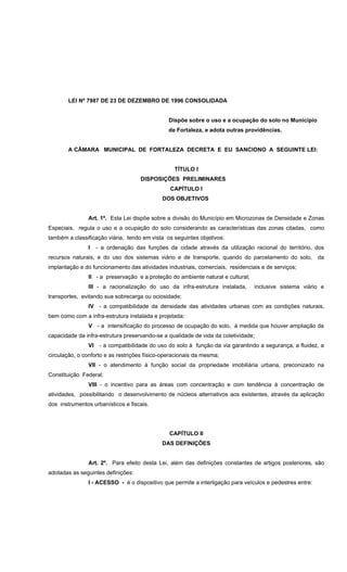 LEI Nº 7987 DE 23 DE DEZEMBRO DE 1996 CONSOLIDADA
Dispõe sobre o uso e a ocupação do solo no Município
de Fortaleza, e adota outras providências.
A CÂMARA MUNICIPAL DE FORTALEZA DECRETA E EU SANCIONO A SEGUINTE LEI:
TÍTULO I
DISPOSIÇÕES PRELIMINARES
CAPÍTULO I
DOS OBJETIVOS
Art. 1º. Esta Lei dispõe sobre a divisão do Município em Microzonas de Densidade e Zonas
Especiais, regula o uso e a ocupação do solo considerando as características das zonas citadas, como
também a classificação viária, tendo em vista os seguintes objetivos:
I - a ordenação das funções da cidade através da utilização racional do território, dos
recursos naturais, e do uso dos sistemas viário e de transporte, quando do parcelamento do solo, da
implantação e do funcionamento das atividades industriais, comerciais, residenciais e de serviços;
II - a preservação e a proteção do ambiente natural e cultural;
III - a racionalização do uso da infra-estrutura instalada, inclusive sistema viário e
transportes, evitando sua sobrecarga ou ociosidade;
IV - a compatibilidade da densidade das atividades urbanas com as condições naturais,
bem como com a infra-estrutura instalada e projetada;
V - a intensificação do processo de ocupação do solo, à medida que houver ampliação da
capacidade da infra-estrutura preservando-se a qualidade de vida da coletividade;
VI - a compatibilidade do uso do solo à função da via garantindo a segurança, a fluidez, a
circulação, o conforto e as restrições físico-operacionais da mesma;
VII - o atendimento à função social da propriedade imobiliária urbana, preconizado na
Constituição Federal;
VIII - o incentivo para as áreas com concentração e com tendência à concentração de
atividades, possibilitando o desenvolvimento de núcleos alternativos aos existentes, através da aplicação
dos instrumentos urbanísticos e fiscais.
CAPÍTULO II
DAS DEFINIÇÕES
Art. 2º. Para efeito desta Lei, além das definições constantes de artigos posteriores, são
adotadas as seguintes definições:
I - ACESSO - é o dispositivo que permite a interligação para veículos e pedestres entre:
 