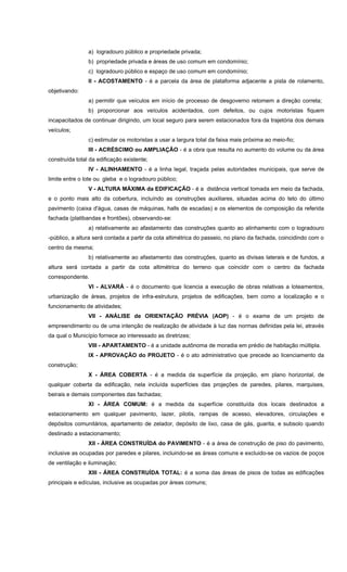 a) logradouro público e propriedade privada;
b) propriedade privada e áreas de uso comum em condomínio;
c) logradouro público e espaço de uso comum em condomínio;
II - ACOSTAMENTO - é a parcela da área de plataforma adjacente a pista de rolamento,
objetivando:
a) permitir que veículos em início de processo de desgoverno retomem a direção correta;
b) proporcionar aos veículos acidentados, com defeitos, ou cujos motoristas fiquem
incapacitados de continuar dirigindo, um local seguro para serem estacionados fora da trajetória dos demais
veículos;
c) estimular os motoristas a usar a largura total da faixa mais próxima ao meio-fio;
III - ACRÉSCIMO ou AMPLIAÇÃO - é a obra que resulta no aumento do volume ou da área
construída total da edificação existente;
IV - ALINHAMENTO - é a linha legal, traçada pelas autoridades municipais, que serve de
limite entre o lote ou gleba e o logradouro público;
V - ALTURA MÁXIMA da EDIFICAÇÃO - é a distância vertical tomada em meio da fachada,
e o ponto mais alto da cobertura, incluíndo as construções auxiliares, situadas acima do teto do último
pavimento (caixa d'água, casas de máquinas, halls de escadas) e os elementos de composição da referida
fachada (platibandas e frontões), observando-se:
a) relativamente ao afastamento das construções quanto ao alinhamento com o logradouro
-público, a altura será contada a partir da cota altimétrica do passeio, no plano da fachada, coincidindo com o
centro da mesma;
b) relativamente ao afastamento das construções, quanto as divisas laterais e de fundos, a
altura será contada a partir da cota altimétrica do terreno que coincidir com o centro da fachada
correspondente.
VI - ALVARÁ - é o documento que licencia a execução de obras relativas a loteamentos,
urbanização de áreas, projetos de infra-estrutura, projetos de edificações, bem como a localização e o
funcionamento de atividades;
VII - ANÁLISE de ORIENTAÇÃO PRÉVIA (AOP) - é o exame de um projeto de
empreendimento ou de uma intenção de realização de atividade à luz das normas definidas pela lei, através
da qual o Município fornece ao interessado as diretrizes;
VIII - APARTAMENTO - é a unidade autônoma de moradia em prédio de habitação múltipla.
IX - APROVAÇÃO do PROJETO - é o ato administrativo que precede ao licenciamento da
construção;
X - ÁREA COBERTA - é a medida da superfície da projeção, em plano horizontal, de
qualquer coberta da edificação, nela incluída superfícies das projeções de paredes, pilares, marquises,
beirais e demais componentes das fachadas;
XI - ÁREA COMUM: é a medida da superfície constituída dos locais destinados a
estacionamento em qualquer pavimento, lazer, pilotis, rampas de acesso, elevadores, circulações e
depósitos comunitários, apartamento de zelador, depósito de lixo, casa de gás, guarita, e subsolo quando
destinado a estacionamento;
XII - ÁREA CONSTRUÍDA do PAVIMENTO - é a área de construção de piso do pavimento,
inclusive as ocupadas por paredes e pilares, incluindo-se as áreas comuns e excluido-se os vazios de poços
de ventilação e iluminação;
XIII - ÁREA CONSTRUÍDA TOTAL: é a soma das áreas de pisos de todas as edificações
principais e edículas, inclusive as ocupadas por áreas comuns;
 