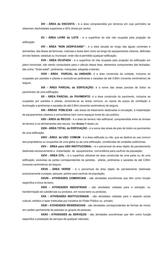 XIV - ÁREA de ENCOSTA - é a área compreendida por terrenos em cujo perímetro se
observem declividades superiores a 30% (trinta por cento);
XV - ÁREA LIVRE do LOTE - é a superfície do lote não ocupada pela projeção da
edificação;
XVI - ÁREA "NON AEDIFICANDI" - é a área situada ao longo das águas correntes e
dormentes, das faixas de ferrovias, rodovias e dutos bem como ao longo de equipamentos urbanos, definidas
em leis federal, estadual ou municipal onde não é permitido qualquer edificação;
XVII - ÁREA OCUPADA - é a superfície do lote ocupada pela projeção da edificação em
plano horizontal, não sendo computados para o cálculo dessa área, elementos componentes das fachadas,
tais como: "brise-soleil", jardineiras, marquises, pérgolas e beirais;
XVIII - ÁREA PARCIAL da UNIDADE: é a área construida da unidade, inclusive as
ocupadas por paredes e pilares e excluido-se jardineiras e sacadas de até 0,90m (noventa centímetros) de
largura;
XIX - ÁREA PARCIAL da EDIFICAÇÃO: é a soma das áreas parciais de todos os
pavimentos de uma edificação;
XX - ÁREA PARCIAL do PAVIMENTO: é a área construida do pavimento, inclusive as
ocupadas por paredes e pilares, excluindo-se as áreas comuns, os vazios de poços de ventilação e
iluminação e jardineiras e sacadas de até 0,90m (noventa centímetros) de largura;
XXI - ÁREAS PÚBLICAS - são áreas de loteamento destinadas à circulação, à implantação
de equipamentos urbanos e comunitários bem como espaços livres de uso público;
XXII - ÁREA de RECUO - é a área de terreno não edificável, compreendida entre as divisas
do terreno e os alinhamentos dos recuos. Ver Anexo 1 desta Lei;
XXIII - ÁREA TOTAL de EDIFICAÇÃO - é a soma das áreas de piso de todos os pavimentos
de uma edificação;
XXIV - ÁREA de USO COMUM - é a área edificada ou não, que se destina ao uso comum
dos proprietários ou ocupantes de uma gleba ou de uma edificação, constituídas de unidades autônomas;
XXV - ÁREA para USO INSTITUCIONAL - é o percentual da área objeto de parcelamento
destinada exclusivamente a implantação de equipamentos comunitários para usufruto da população;
XXVI - ÁREA ÚTIL - é a superfície utilizável de área construída de uma parte ou de uma
edificação, excluídas as partes correspondentes às paredes, pilares, jardineiras e sacadas de até 0,90m
(noventa centímetros) de largura;
XXVII - ÁREA VERDE - é o percentual da área objeto de parcelamento destinada
exclusivamente a praças, parques, jardins para usufruto da população;
XXVIII - ATIVIDADES COMERCIAIS - são atividades econômicas que têm como função
específica a troca de bens;
XXIX - ATIVIDADES INDUSTRIAIS - são atividades voltadas para a extração, ou
transformação de substâncias ou produtos, em novos bens ou produtos;
XXX - ATIVIDADES INSTITUCIONAIS - são atividades voltadas para o aspecto social,
cultural, artístico e lazer instituídas por iniciativa do Poder Público ou privado;
XXXI - ATIVIDADES RESIDENCIAIS - são atividades correspondentes às formas de morar,
em caráter permanente de pessoas ou grupos de pessoas;
XXXII - ATIVIDADES de SERVIÇOS - são atividades econômicas que têm como função
específica a prestação de serviços de qualquer natureza;
 