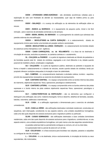 XXXIII - ATIVIDADES URBO-AGRÁRIAS - são atividades econômicas voltadas para a
exploração do solo com finalidade de atender as necessidades, quer seja de matéria prima ou para
subsistência;
XXXIV - BALANÇO - é o avanço da edificação ou de elementos da edificação sôbre os
recuos;
XXXV - BANCA ou BARRACA - é o equipamento de pequeno porte, móvel e de fácil
remoção, para o exercício de atividades comerciais ou de serviços;
XXXVI - BEIRA, BEIRAL OU BEIRADO - é o prolongamento da coberta que sobressai das
paredes externas de uma edificação;
XXXVII - BICICLETÁRIO de CURTA DURAÇÂO - é o estacionamento dotado de
equipamento mínimo para manter uma bicicleta em posição vertical e acorrentada.
XXXVIII - BICICLETÁRIO de LONGA DURAÇÂO - é o estacionamento de bicicleta dotado
de cobertura contra intempéries e com vigilância.
XXXIX - CAIXA CARROÇÁVEL ou de ROLAMENTO - é a faixa da via destinada á
circulação de veículos, excluídos os passeios, os canteiros centrais e o acostamento;
XL - CALÇADA ou PASSEIO - é a parte do logradouro destinada ao trânsito de pedestres e
de bicicletas quando este for dotado de ciclofaixa, segregada e em nível diferente à via, dotada quando
possível de mobiliário urbano, sinalização e vegetação;
XLI - CALÇADÃO - é a parte do logradouro público, destinado ao pedestre e equipado de
forma a impedir o estacionamento e o trânsito de veículos, exceto quando dotado de ciclofaixa, tendo por
propósito oferecer condições adequadas à circulação e lazer da coletividade;
XLII - CAMPING - é o empreendimento destinado à atividade coletiva, turístico - esportiva,
provido dos equipamentos necessários ao exercício da atividade de acampamento;
XLIII - CANTEIRO CENTRAL - é o espaço compreendido entre os bordos internos das pistas
de rolamento, objetivando separá-las física, operacional, psicológica e esteticamente;
XLIV - CANTEIRO LATERAL - é o espaço compreendido entre os bordos externos das pistas
expressas e o bordo interno da pista coletora objetivando separá-las física, operacional, psicológica e
esteticamente;
XLV - CARACTERÍSTICAS da EDIFICAÇÃO - são os elementos que configuram e
distinguem uma edificação, tais como: material empregado, forma e desenho, detalhes de fachadas, sacadas,
balcões, volumetria, saliências e reentrâncias;
XLVI - CASA - é a edificação organizada e dimensionada para o exercício de atividade
uniresidencial;
XLVII - CASA em SÉRIE - são edificações destinadas à atividade residencial, construidas em
sequência, sem interrupção, constituindo no seu aspecto externo, uma unidade arquitetônica homogênea,
cada uma das quais dispondo de acessos exclusivos para o logradouro público ou particular;
XLVIII - CASAS GEMINADAS - são edificações destinadas a duas unidades domiciliares
residenciais, cada uma das quais dispondo de acessos exclusivos para o logradouro, constituíndo-se, no seu
aspecto externo, uma unidade arquitetônica homogênea, com pelo menos uma das seguintes características:
a) paredes externas total ou parcialmente contíguas ou comuns, em um ou dois lotes;
b) superposição total ou parcial de pisos em um só lote;
XLIX - CICLOFAIXA - é a faixa exclusiva para bicicletas nas calçadas, passeios e calçadões
ou contíguas às vias de circulação;
L - CICLOVIA - é a via destinada, única e exclusivamente, à circulação de biciclos ou seus
equivalentes, não motorizados;
 