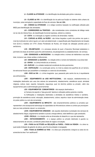 LI - CLASSE da ATIVIDADE - é a identificação da atividade pelo porte e natureza;
LII - CLASSE da VIA - é a identificação da via pela sua função no sistema viário urbano do
município, caixa carroçável e capacidade de fluxo de veículos. Ver art. 224;
LIII - CÓDIGO da ATIVIDADE - é o código numérico baseado na codificação utilizada pelo
IBGE para identificação das atividades;
LIV - CORREDORES de TRÁFEGO - são consideradas como corredores de tráfego nesta
Lei as vias de intenso fluxo, de classificação funcional expressa, arterial ou coletora.
LV - COTA - é a indicação ou registro numérico de dimensões: medida;
LVI - CURVAS de NÍVEL de RUÍDO - são linhas traçadas a partir dos pontos nos quais o
nível de incômodo de ruído é igual a um valor pré-determinado e especificado pelo Departamento de Aviação
Civil (D.A.C.) medidos em I.P.R. (Índice Ponderado de Ruído), em função da utilização prevista para o
aeródromo;
LVII - DELIMITAÇÃO - é o processo através do qual o Executivo Municipal estabelece o
perímetro de áreas do território (para fins administrativos, de planejamento ou estabelecimento de normas);
LVIII - DENSIDADE na MICROZONA - é a relação entre o número de habitantes e sua área
total, inclusive ruas, áreas verdes e institucionais;
LIX - DENSIDADE na QUADRA - é a relação entre o número de habitantes e sua área total.
LX - DIVISA - é a linha limitrofe de um terreno;
LXI - DUPLEX - é a unidade residencial constituida de dois pavimentos;
LXII - EDIFICAÇÃO - é a construção acima, no nível ou abaixo da superfície de um terreno,
de estruturas físicas que possibilitem a instalação e o exercício de atividades;
LXIII - EIXO da VIA - é a linha imaginária que, passando pelo centro da via, é equidistante
aos alinhamentos;
LXIV - EQUIPAMENTO de USO INSTITUCIONAL - são espaços, estabelecimentos ou
instalações destinados aos usos dos setores de saneamento, abastecimento, assistência social, atividade
religiosa, cultura, lazer, esporte, transporte, segurança, quer do domínio público ou privado´, além dos
equipamentos para a administração governamental;
LXV - EQUIPAMENTOS COMUNITÁRIOS - são espaços destinados a:
a) Campos de esporte e "play-grounds" abertos à utilização pública gratuíta e restrita;
b) Edificações e instalações destinadas a atividades de assistência médica e sanitária,
promoção de assistência social, educação, abastecimento, cultura, esporte e lazer da administração direta
do poder público ou com ela conveniada;
LXVI - EQUIPAMENTO de IMPACTO - são empreendimentos públicos ou privados que
representem uma excepcional sobrecarga na capacidade da infra-estrutura urbana ou ainda que provoquem
dano ao meio ambiente natural ou construído;
LXVII - EQUIPAMENTOS URBANOS - são aqueles destinados à prestação dos serviços de
abastecimento d'água, esgotamento sanitário e pluvial, energia elétrica, rede telefônica e gás canalizado;
LXVIII - ESCALA - é a relação entre as dimensões do desenho e o que ele representa;
LXIX - ESTACIONAMENTO - é o espaço público ou privado destinado à guarda ou
estacionamento de veículos, constituído pelas áreas de vagas e circulação;
LXX - FAIXA de ALTITUDE em RELAÇÃO ao FAROL - FAIXA de VISADA - é a área na
qual existe limitação de gabarito de altura, para fins de proteção à navegação;
LXXI - FAIXA de DOMÍNIO de VIAS - é a área que compreende a largura ou caixa da via
acrescida da área "non aedificandi";
 