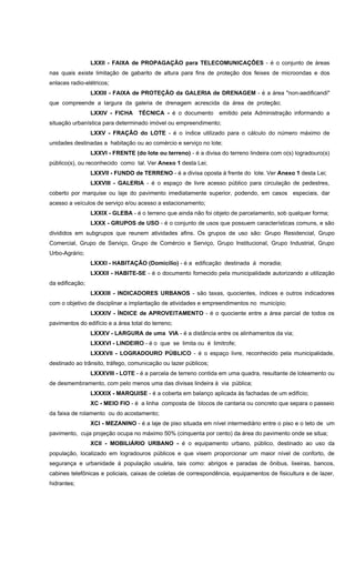 LXXII - FAIXA de PROPAGAÇÃO para TELECOMUNICAÇÕES - é o conjunto de áreas
nas quais existe limitação de gabarito de altura para fins de proteção dos feixes de microondas e dos
enlaces radio-elétricos;
LXXIII - FAIXA de PROTEÇÃO da GALERIA de DRENAGEM - é a área "non-aedificandi"
que compreende a largura da galeria de drenagem acrescida da área de proteção;
LXXIV - FICHA TÉCNICA - é o documento emitido pela Administração informando a
situação urbanística para determinado imóvel ou empreendimento;
LXXV - FRAÇÃO do LOTE - é o índice utilizado para o cálculo do número máximo de
unidades destinadas a habitação ou ao comércio e serviço no lote;
LXXVI - FRENTE (do lote ou terreno) - é a divisa do terreno lindeira com o(s) logradouro(s)
público(s), ou reconhecido como tal. Ver Anexo 1 desta Lei;
LXXVII - FUNDO de TERRENO - é a divisa oposta à frente do lote. Ver Anexo 1 desta Lei;
LXXVIII - GALERIA - é o espaço de livre acesso público para circulação de pedestres,
coberto por marquise ou laje do pavimento imediatamente superior, podendo, em casos especiais, dar
acesso a veículos de serviço e/ou acesso a estacionamento;
LXXIX - GLEBA - é o terreno que ainda não foi objeto de parcelamento, sob qualquer forma;
LXXX - GRUPOS de USO - é o conjunto de usos que possuem características comuns, e são
divididos em subgrupos que reunem atividades afins. Os grupos de uso são: Grupo Residencial, Grupo
Comercial, Grupo de Serviço, Grupo de Comércio e Serviço, Grupo Institucional, Grupo Industrial, Grupo
Urbo-Agrário;
LXXXI - HABITAÇÃO (Domicílio) - é a edificação destinada á moradia;
LXXXII - HABITE-SE - é o documento fornecido pela municipalidade autorizando a utilização
da edificação;
LXXXIII - INDICADORES URBANOS - são taxas, quocientes, índices e outros indicadores
com o objetivo de disciplinar a implantação de atividades e empreendimentos no município;
LXXXIV - ÍNDICE de APROVEITAMENTO - é o quociente entre a área parcial de todos os
pavimentos do edifício e a área total do terreno;
LXXXV - LARGURA de uma VIA - é a distância entre os alinhamentos da via;
LXXXVI - LINDEIRO - é o que se limita ou é limitrofe;
LXXXVII - LOGRADOURO PÚBLICO - é o espaço livre, reconhecido pela municipalidade,
destinado ao trânsito, tráfego, comunicação ou lazer públicos;
LXXXVIII - LOTE - é a parcela de terreno contida em uma quadra, resultante de loteamento ou
de desmembramento, com pelo menos uma das divisas lindeira à via pública;
LXXXIX - MARQUISE - é a coberta em balanço aplicada às fachadas de um edifício;
XC - MEIO FIO - é a linha composta de blocos de cantaria ou concreto que separa o passeio
da faixa de rolamento ou do acostamento;
XCI - MEZANINO - é a laje de piso situada em nível intermediário entre o piso e o teto de um
pavimento, cuja projeção ocupa no máximo 50% (cinquenta por cento) da área do pavimento onde se situa;
XCII - MOBILIÁRIO URBANO - é o equipamento urbano, público, destinado ao uso da
população, localizado em logradouros públicos e que visem proporcionar um maior nível de conforto, de
segurança e urbanidade á população usuária, tais como: abrigos e paradas de ônibus, lixeiras, bancos,
cabines telefônicas e policiais, caixas de coletas de correspondência, equipamentos de fisicultura e de lazer,
hidrantes;
 