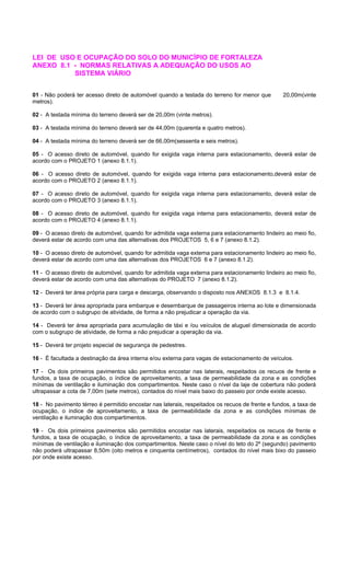 LEI DE USO E OCUPAÇÃO DO SOLO DO MUNICÍPIO DE FORTALEZA
ANEXO 8.1 - NORMAS RELATIVAS A ADEQUAÇÃO DO USOS AO
SISTEMA VIÁRIO
01 - Não poderá ter acesso direto de automóvel quando a testada do terreno for menor que 20,00m(vinte
metros).
02 - A testada mínima do terreno deverá ser de 20,00m (vinte metros).
03 - A testada mínima do terreno deverá ser de 44,00m (quarenta e quatro metros).
04 - A testada mínima do terreno deverá ser de 66,00m(sessenta e seis metros).
05 - O acesso direto de automóvel, quando for exigida vaga interna para estacionamento, deverá estar de
acordo com o PROJETO 1 (anexo 8.1.1).
06 - O acesso direto de automóvel, quando for exigida vaga interna para estacionamento,deverá estar de
acordo com o PROJETO 2 (anexo 8.1.1).
07 - O acesso direto de automóvel, quando for exigida vaga interna para estacionamento, deverá estar de
acordo com o PROJETO 3 (anexo 8.1.1).
08 - O acesso direto de automóvel, quando for exigida vaga interna para estacionamento, deverá estar de
acordo com o PROJETO 4 (anexo 8.1.1).
09 - O acesso direto de automóvel, quando for admitida vaga externa para estacionamento lindeiro ao meio fio,
deverá estar de acordo com uma das alternativas dos PROJETOS 5, 6 e 7 (anexo 8.1.2).
10 - O acesso direto de automóvel, quando for admitida vaga externa para estacionamento lindeiro ao meio fio,
deverá estar de acordo com uma das alternativas dos PROJETOS 6 e 7 (anexo 8.1.2).
11 - O acesso direto de automóvel, quando for admitida vaga externa para estacionamento lindeiro ao meio fio,
deverá estar de acordo com uma das alternativas do PROJETO 7 (anexo 8.1.2).
12 - Deverá ter área própria para carga e descarga, observando o disposto nos ANEXOS 8.1.3 e 8.1.4.
13 - Deverá ter área apropriada para embarque e desembarque de passageiros interna ao lote e dimensionada
de acordo com o subgrupo de atividade, de forma a não prejudicar a operação da via.
14 - Deverá ter área apropriada para acumulação de táxi e /ou veículos de aluguel dimensionada de acordo
com o subgrupo de atividade, de forma a não prejudicar a operação da via.
15 - Deverá ter projeto especial de segurança de pedestres.
16 - É facultada a destinação da área interna e/ou externa para vagas de estacionamento de veículos.
17 - Os dois primeiros pavimentos são permitidos encostar nas laterais, respeitados os recuos de frente e
fundos, a taxa de ocupação, o índice de aproveitamento, a taxa de permeabilidade da zona e as condições
mínimas de ventilação e iluminação dos compartimentos. Neste caso o nível da laje de cobertura não poderá
ultrapassar a cota de 7,00m (sete metros), contados do nível mais baixo do passeio por onde existe acesso.
18 - No pavimento térreo é permitido encostar nas laterais, respeitados os recuos de frente e fundos, a taxa de
ocupação, o indice de aproveitamento, a taxa de permeabilidade da zona e as condições mínimas de
ventilação e iluminação dos compartimentos.
19 - Os dois primeiros pavimentos são permitidos encostar nas laterais, respeitados os recuos de frente e
fundos, a taxa de ocupação, o índice de aproveitamento, a taxa de permeabilidade da zona e as condições
mínimas de ventilação e iluminação dos compartimentos. Neste caso o nível do teto do 2º (segundo) pavimento
não poderá ultrapassar 8,50m (oito metros e cinquenta centímetros), contados do nível mais bixo do passeio
por onde existe acesso.
 