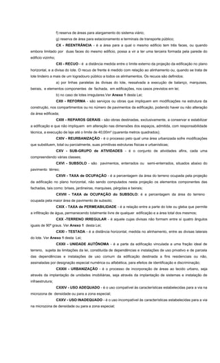 f) reserva de áreas para alargamento do sistema viário;
g) reserva de área para estacionamento e terminais de transporte público;
CX - REENTRÂNCIA - é a área para a qual o mesmo edificio tem três faces, ou quando
embora limitado por duas faces do mesmo edificio, possa a vir a ter uma terceira formada pela parede do
edificio vizinho;
CXI - RECUO - é a distância medida entre o limite externo da projeção da edificação no plano
horizontal, e a divisa do lote. O recuo de frente é medido com relação ao alinhamento ou, quando se trata de
lote lindeiro a mais de um logradouro público a todos os alinhamentos. Os recuos são definidos:
a) por linhas paralelas às divisas do lote, ressalvada a execução de balanço, marquises,
beirais, e elementos componentes de fachada, em edificações, nos casos previstos em lei;
b) no caso de lotes irregulares.Ver Anexo 1 desta Lei;
CXII - REFORMA - são serviços ou obras que impliquem em modificações na estrutura da
construção, nos compartimentos ou no número de pavimentos da edificação, podendo haver ou não alteração
da área edificada;
CXIII - REPAROS GERAIS - são obras destinadas, exclusivamente, a conservar e estabilizar
a edificação e que não impliquem em alteração nas dimensões dos espaços, admitida, com responsabilidade
técnica, a execução de laje até o limite de 40,00m² (quarenta metros quadrados);
CXIV - REURBANIZAÇÃO - é o processo pelo qual uma área urbanizada sofre modificações
que substituem, total ou parcialmente, suas primitivas estruturas físicas e urbanísticas;
CXV - SUB-GRUPO de ATIVIDADES - é o conjunto de atividades afins, cada uma
compreendendo várias classes;
CXVI - SUBSOLO - são pavimentos, enterrados ou semi-enterrados, situados abaixo do
pavimento térreo;
CXVII - TAXA de OCUPAÇÃO - é a percentagem da área do terreno ocupada pela projeção
da edificação no plano horizontal, não sendo computados nesta projeção os elementos componentes das
fachadas, tais como: brises, jardineiras, marquises, pérgolas e beirais;
CXVIII - TAXA de OCUPAÇÃO do SUBSOLO: é a percentagem da área do terreno
ocupada pela maior área de pavimento de subsolo;
CXIX - TAXA de PERMEABILIDADE - é a relação entre a parte do lote ou gleba que permite
a infiltração de água, permanecendo totalmente livre de qualquer edificação e a área total dos mesmos;
CXX -TERRENO IRREGULAR - é aquele cujas divisas não formam entre si quatro ângulos
iguais de 90º graus. Ver Anexo 1 desta Lei;
CXXI - TESTADA - é a distância horizontal, medida no alinhamento, entre as divisas laterais
do lote. Ver Anexo 1 desta Lei;
CXXII - UNIDADE AUTÔNOMA - é a parte da edificação vinculada a uma fração ideal de
terreno, sujeita às limitações da lei, constituída de dependências e instalações de uso privativo e de parcela
das dependências e instalações de uso comum da edificação destinada a fins residenciais ou não,
assinaladas por designação especial numérica ou alfabética, para efeitos de identificação e discriminação;
CXXIII - URBANIZAÇÃO - é o processo de incorporação de áreas ao tecido urbano, seja
através da implantação de unidades imobiliárias, seja através da implantação de sistemas e instalação de
infraestrutura;
CXXIV - USO ADEQUADO - é o uso compatível às características estabelecidas para a via na
microzona de densidade ou para a zona especial;
CXXV - USO INADEQUADO - é o uso incompatível às características estabelecidas para a via
na microzona de densidade ou para a zona especial;
 