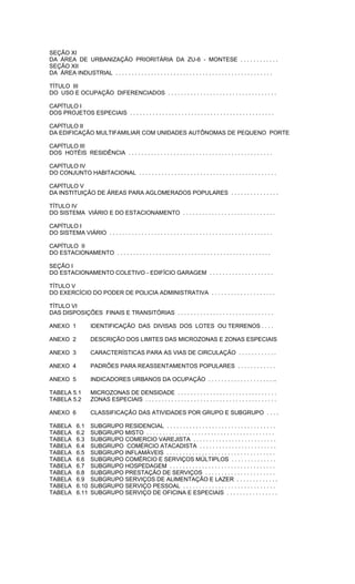 SEÇÃO XI
DA ÁREA DE URBANIZAÇÃO PRIORITÁRIA DA ZU-6 - MONTESE . . . . . . . . . . . .
SEÇÃO XII
DA ÁREA INDUSTRIAL . . . . . . . . . . . . . . . . . . . . . . . . . . . . . . . . . . . . . . . . . . . . . . . . .
TÍTULO III
DO USO E OCUPAÇÃO DIFERENCIADOS . . . . . . . . . . . . . . . . . . . . . . . . . . . . . . . . . .
CAPÍTULO I
DOS PROJETOS ESPECIAIS . . . . . . . . . . . . . . . . . . . . . . . . . . . . . . . . . . . . . . . . . . . . .
CAPÍTULO II
DA EDIFICAÇÃO MULTIFAMILIAR COM UNIDADES AUTÔNOMAS DE PEQUENO PORTE
CAPÍTULO III
DOS HOTÉIS RESIDÊNCIA . . . . . . . . . . . . . . . . . . . . . . . . . . . . . . . . . . . . . . . . . . . . .
CAPÍTULO IV
DO CONJUNTO HABITACIONAL . . . . . . . . . . . . . . . . . . . . . . . . . . . . . . . . . . . . . . . . . . .
CAPÍTULO V
DA INSTITUIÇÃO DE ÁREAS PARA AGLOMERADOS POPULARES . . . . . . . . . . . . . . .
TÍTULO IV
DO SISTEMA VIÁRIO E DO ESTACIONAMENTO . . . . . . . . . . . . . . . . . . . . . . . . . . . . .
CAPÍTULO I
DO SISTEMA VIÁRIO . . . . . . . . . . . . . . . . . . . . . . . . . . . . . . . . . . . . . . . . . . . . . . . . . . .
CAPÍTULO II
DO ESTACIONAMENTO . . . . . . . . . . . . . . . . . . . . . . . . . . . . . . . . . . . . . . . . . . . . . . . .
SEÇÃO I
DO ESTACIONAMENTO COLETIVO - EDIFÍCIO GARAGEM . . . . . . . . . . . . . . . . . . . .
TÍTULO V
DO EXERCÍCIO DO PODER DE POLICIA ADMINISTRATIVA . . . . . . . . . . . . . . . . . . . .
TÍTULO VI
DAS DISPOSIÇÕES FINAIS E TRANSITÓRIAS . . . . . . . . . . . . . . . . . . . . . . . . . . . . . .
ANEXO 1 IDENTIFICAÇÃO DAS DIVISAS DOS LOTES OU TERRENOS . . . .
ANEXO 2 DESCRIÇÃO DOS LIMITES DAS MICROZONAS E ZONAS ESPECIAIS
ANEXO 3 CARACTERÍSTICAS PARA AS VIAS DE CIRCULAÇÃO . . . . . . . . . . . .
ANEXO 4 PADRÕES PARA REASSENTAMENTOS POPULARES . . . . . . . . . . . .
ANEXO 5 INDICADORES URBANOS DA OCUPAÇÃO . . . . . . . . . . . . . . . . . . . . ..
TABELA 5.1 MICROZONAS DE DENSIDADE . . . . . . . . . . . . . . . . . . . . . . . . . . . . . . .
TABELA 5.2 ZONAS ESPECIAIS . . . . . . . . . . . . . . . . . . . . . . . . . . . . . . . . . . . . . . . . .
ANEXO 6 CLASSIFICAÇÃO DAS ATIVIDADES POR GRUPO E SUBGRUPO . . . .
TABELA 6.1 SUBGRUPO RESIDENCIAL . . . . . . . . . . . . . . . . . . . . . . . . . . . . . . . . . .
TABELA 6.2 SUBGRUPO MISTO . . . . . . . . . . . . . . . . . . . . . . . . . . . . . . . . . . . . . . . .
TABELA 6.3 SUBGRUPO COMERCIO VAREJISTA . . . . . . . . . . . . . . . . . . . . . . . . . .
TABELA 6.4 SUBGRUPO COMÉRCIO ATACADISTA . . . . . . . . . . . . . . . . . . . . . . . .
TABELA 6.5 SUBGRUPO INFLAMÁVEIS . . . . . . . . . . . . . . . . . . . . . . . . . . . . . . . . . .
TABELA 6.6 SUBGRUPO COMÉRCIO E SERVIÇOS MÚLTIPLOS . . . . . . . . . . . . . .
TABELA 6.7 SUBGRUPO HOSPEDAGEM . . . . . . . . . . . . . . . . . . . . . . . . . . . . . . . . .
TABELA 6.8 SUBGRUPO PRESTAÇÃO DE SERVIÇOS . . . . . . . . . . . . . . . . . . . . . .
TABELA 6.9 SUBGRUPO SERVIÇOS DE ALIMENTAÇÃO E LAZER . . . . . . . . . . . . .
TABELA 6.10 SUBGRUPO SERVIÇO PESSOAL . . . . . . . . . . . . . . . . . . . . . . . . . . . . .
TABELA 6.11 SUBGRUPO SERVIÇO DE OFICINA E ESPECIAIS . . . . . . . . . . . . . . . .
 