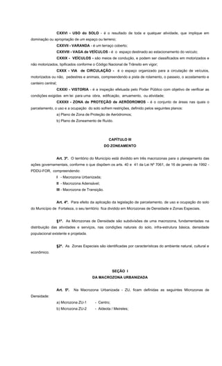 CXXVI - USO do SOLO - é o resultado de toda e qualquer atividade, que implique em
dominação ou apropriação de um espaço ou terreno;
CXXVII - VARANDA - é um terraço coberto;
CXXVIII - VAGA de VEÍCULOS - é o espaço destinado ao estacionamento do veículo;
CXXIX - VEÍCULOS - são meios de condução, e podem ser classificados em motorizados e
não motorizados, tipificados conforme o Código Nacional de Trânsito em vigor;
CXXX - VIA de CIRCULAÇÃO - é o espaço organizado para a circulação de veículos,
motorizados ou não, pedestres e animais, compreendendo a pista de rolamento, o passeio, o acostamento e
canteiro central;
CXXXI - VISTORIA - é a inspeção efetuada pelo Poder Público com objetivo de verificar as
condições exigidas em lei para uma obra, edificação, arruamento, ou atividade;
CXXXII - ZONA de PROTEÇÃO de AERÓDROMOS - é o conjunto de áreas nas quais o
parcelamento, o uso e a ocupação do solo sofrem restrições, definido pelos seguintes planos:
a) Plano de Zona de Proteção de Aeródromos;
b) Plano de Zoneamento de Ruído.
CAPÍTULO III
DO ZONEAMENTO
Art. 3º. O território do Município está dividido em três macrozonas para o planejamento das
ações governamentais, conforme o que dispõem os arts. 40 e 41 da Lei Nº 7061, de 16 de janeiro de 1992 -
PDDU-FOR, compreendendo:
I - Macrozona Urbanizada;
II - Macrozona Adensável;
III - Macrozona de Transição.
Art. 4º. Para efeito da aplicação da legislação de parcelamento, de uso e ocupação do solo
do Município de Fortaleza, o seu território fica dividido em Microzonas de Densidade e Zonas Especiais.
§1º. As Microzonas de Densidade são subdivisões de uma macrozona, fundamentadas na
distribuição das atividades e serviços, nas condições naturais do solo, infra-estrutura básica, densidade
populacional existente e projetada.
§2º. As Zonas Especiais são identificadas por características do ambiente natural, cultural e
econômico.
SEÇÃO I
DA MACROZONA URBANIZADA
Art. 5º. Na Macrozona Urbanizada - ZU, ficam definidas as seguintes Microzonas de
Densidade:
a) Microzona ZU-1 - Centro;
b) Microzona ZU-2 - Aldeota / Meireles;
 