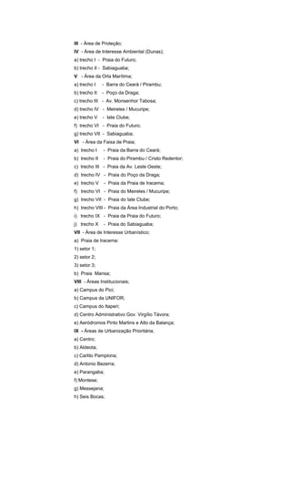 III - Área de Proteção;
IV - Área de Interesse Ambiental (Dunas);
a) trecho I - Praia do Futuro;
b) trecho II - Sabiaguaba;
V - Área da Orla Marítima;
a) trecho I - Barra do Ceará / Pirambu;
b) trecho II - Poço da Draga;
c) trecho III - Av. Monsenhor Tabosa;
d) trecho IV - Meireles / Mucuripe;
e) trecho V - Iate Clube;
f) trecho VI - Praia do Futuro;
g) trecho VII - Sabiaguaba;
VI - Área da Faixa de Praia;
a) trecho I - Praia da Barra do Ceará;
b) trecho II - Praia do Pirambu / Cristo Redentor;
c) trecho III - Praia da Av. Leste Oeste;
d) trecho IV - Praia do Poço da Draga;
e) trecho V - Praia da Praia de Iracema;
f) trecho VI - Praia do Meireles / Mucuripe;
g) trecho VII - Praia do Iate Clube;
h) trecho VIII - Praia da Área Industrial do Porto;
i) trecho IX - Praia da Praia do Futuro;
j) trecho X - Praia do Sabiaguaba;
VII - Área de Interesse Urbanístico;
a) Praia de Iracema:
1) setor 1;
2) setor 2;
3) setor 3;
b) Praia Mansa;
VIII - Áreas Institucionais;
a) Campus do Pici;
b) Campus da UNIFOR;
c) Campus do Itaperi;
d) Centro Administrativo Gov. Virgílio Távora;
e) Aeródromos Pinto Martins e Alto da Balança;
IX - Áreas de Urbanização Prioritária;
a) Centro;
b) Aldeota;
c) Carlito Pamplona;
d) Antonio Bezerra;
e) Parangaba;
f) Montese;
g) Messejana;
h) Seis Bocas;
 