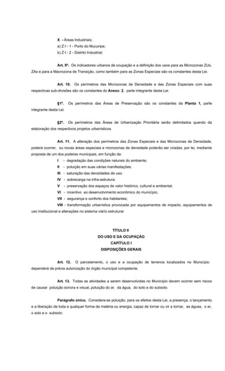 X - Áreas Industriais;
a) Z I - 1 - Porto do Mucuripe;
b) Z I - 2 - Distrito Industrial;
Art. 9º. Os indicadores urbanos de ocupação e a definição dos usos para as Microzonas ZUs,
ZAs e para a Macrozona de Transição, como também para as Zonas Especiais são os constantes desta Lei.
Art. 10. Os perímetros das Microzonas de Densidade e das Zonas Especiais com suas
respectivas sub-divisões são os constantes do Anexo 2, parte integrante desta Lei.
§1º. Os perímetros das Áreas de Preservação são os constantes da Planta 1, parte
integrante desta Lei.
§2º. Os perímetros das Áreas de Urbanização Prioritária serão delimitados quando da
elaboração dos respectivos projetos urbanísticos.
Art. 11. A alteração dos perímetros das Zonas Especiais e das Microzonas de Densidade,
poderá ocorrer, ou novas áreas especiais e microzonas de densidade poderão ser criadas, por lei, mediante
proposta de um dos poderes municipais, em função da:
I - degradação das condições naturais do ambiente;
II - poluição em suas várias manifestações;
III - saturação das densidades de uso;
IV - sobrecarga na infra-estrutura;
V - preservação dos espaços de valor histórico, cultural e ambiental;
VI - incentivo ao desenvolvimento econômico do município;
VII - segurança e conforto dos habitantes;
VIII - transformação urbanística provocada por equipamentos de impacto, equipamentos de
uso institucional e alterações no sistema viário estrutural.
TÍTULO II
DO USO E DA OCUPAÇÃO
CAPÍTULO I
DISPOSIÇÕES GERAIS
Art. 12. O parcelamento, o uso e a ocupação de terrenos localizados no Município
dependerá de prévia autorização do órgão municipal competente.
Art. 13. Todas as atividades a serem desenvolvidas no Município devem ocorrer sem riscos
de causar poluição sonora e visual, poluição do ar, da água, do solo e do subsolo.
Parágrafo único. Considera-se poluição, para os efeitos desta Lei, a presença, o lançamento
e a liberação de toda e qualquer forma de matéria ou energia, capaz de tornar ou vir a tornar, as águas, o ar,
o solo e o subsolo:
 