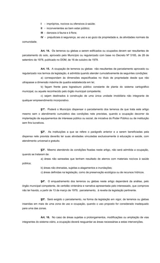 I - impróprios, nocivos ou ofensivos à saúde;
II - inconvenientes ao bem estar público;
III - danosos à fauna e à flora;
IV - prejudiciais à segurança, ao uso e ao gozo da propriedade e, às atividades normais da
comunidade.
Art. 14. Os terrenos ou glebas a serem edificados ou ocupados devem ser resultantes de
parcelamento do solo, aprovado pelo Município ou regularizado com base no Decreto Nº 5185, de 28 de
setembro de 1978, publicado no DOM, de 16 de outubro de 1978.
Art. 15. A ocupação de terrenos ou glebas não resultantes de parcelamento aprovado ou
regularizado nos termos da legislação, é admitida quando atender cumulativamente às seguintes condições:
a) correspondam às dimensões especificadas no título de propriedade desde que não
ultrapasse a dimensão máxima de quadra estabelecida em lei;
b) façam frente para logradouro público constante de planta do sistema cartográfico
municipal, ou aquele reconhecido pelo órgão municipal competente;
c) sejam destinados à construção de uma única unidade imobiliária não integrante de
qualquer empreendimento incorporativo.
§1º. Poderá o Município dispensar o parcelamento dos terrenos de que trata este artigo
mesmo sem o atendimento cumulativo das condições nele previstas, quando a ocupação decorrer da
implantação de equipamentos de interesse público ou social, de iniciativa do Poder Público ou de instituição
sem fins lucrativos.
§2º. As instituições a que se refere o parágrafo anterior e a serem beneficiadas pela
dispensa nele prevista deverão ter suas atividades vinculadas exclusivamente à educação e saúde, com
atendimento universal e gratuito.
§3º. Mesmo atendendo às condições fixadas neste artigo, não será admitida a ocupação,
quando se tratarem de:
a) áreas não saneadas que tenham resultado de aterros com materiais nocivos à saúde
pública;
b) áreas não drenadas, sujeitas a alagamentos e inundações;
c) áreas definidas na legislação, como de preservação ecológica ou de recursos hídricos.
§4º. O enquadramento dos terrenos ou glebas neste artigo dependerá da análise, pelo
órgão municipal competente, de certidão vintenária e narrativa apresentada pelo interessado, que comprove
não ter havido, a partir de 13 de março de 1979, parcelamento, à revelia da legislação pertinente.
§5º. Será exigido o parcelamento, na forma da legislação em vigor, de terrenos ou glebas
inseridas em mais de uma zona de uso e ocupação, quando o uso proposto for considerado inadequado
para uma das zonas.
Art. 16. No caso de áreas sujeitas a prolongamentos, modificações ou ampliação de vias
integrantes do sistema viário, a ocupação deverá resguardar as áreas necessárias a estas intervenções.
 