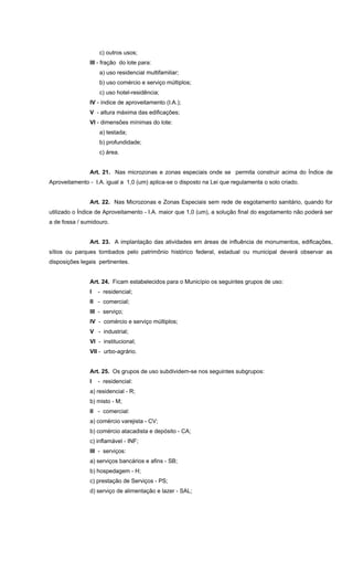 c) outros usos;
III - fração do lote para:
a) uso residencial multifamiliar;
b) uso comércio e serviço múltiplos;
c) uso hotel-residência;
IV - índice de aproveitamento (I.A.);
V - altura máxima das edificações;
VI - dimensões mínimas do lote:
a) testada;
b) profundidade;
c) área.
Art. 21. Nas microzonas e zonas especiais onde se permita construir acima do Índice de
Aproveitamento - I.A. igual a 1,0 (um) aplica-se o disposto na Lei que regulamenta o solo criado.
Art. 22. Nas Microzonas e Zonas Especiais sem rede de esgotamento sanitário, quando for
utilizado o Índice de Aproveitamento - I.A. maior que 1,0 (um), a solução final do esgotamento não poderá ser
a de fossa / sumidouro.
Art. 23. A implantação das atividades em áreas de influência de monumentos, edificações,
sítios ou parques tombados pelo patrimônio histórico federal, estadual ou municipal deverá observar as
disposições legais pertinentes.
Art. 24. Ficam estabelecidos para o Município os seguintes grupos de uso:
I - residencial;
II - comercial;
III - serviço;
IV - comércio e serviço múltiplos;
V - industrial;
VI - institucional;
VII - urbo-agrário.
Art. 25. Os grupos de uso subdividem-se nos seguintes subgrupos:
I - residencial:
a) residencial - R;
b) misto - M;
II - comercial:
a) comércio varejista - CV;
b) comércio atacadista e depósito - CA;
c) inflamável - INF;
III - serviços:
a) serviços bancários e afins - SB;
b) hospedagem - H;
c) prestação de Serviços - PS;
d) serviço de alimentação e lazer - SAL;
 