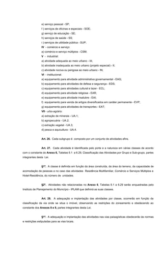 e) serviço pessoal - SP;
f ) serviços de oficinas e especiais - SOE;
g) serviço de educação - SE;
h) serviços de saúde - SS;
i ) serviços de utilidade pública - SUP;
IV - comércio e serviço:
a) comércio e serviço múltiplos - CSM;
V - industrial:
a) atividade adequada ao meio urbano - IA;
b) atividade inadequada ao meio urbano (projeto especial) - II;
c) atividade nociva ou perigosa ao meio urbano - IN;
VI - institucional:
a) equipamento para atividade administrativa governamental - EAG;
b) equipamento para atividades de defesa e segurança - EDS;
c) equipamento para atividades cultural e lazer - ECL;
d) equipamento para atividade religiosa - EAR;
e) equipamento para atividade insalubre - EAI;
f) equipamento para venda de artigos diversificados em caráter permanente - EVP;
g) equipamento para atividades de transportes - EAT;
VII - urbo-agrário:
a) extração de minerais - UA.1;
b) agropecuária - UA.2;
c) extração vegetal - UA.3;
d) pesca e aquicultura - UA.4.
Art. 26. Cada subgrupo é composto por um conjunto de atividades afins.
Art. 27. Cada atividade é identificada pelo porte e a natureza em várias classes de acordo
com o constante do Anexo 6, Tabelas 6.1 a 6.29, Classificação das Atividades por Grupo e Sub-grupo, partes
integrantes desta Lei.
§1º. A classe é definida em função da área construída, da área do terreno, da capacidade de
acomodação de pessoas e no caso das atividades Residência Multifamiliar, Comércio e Serviços Múltiplos e
Hotel-Residência, do número de unidades.
§2º. Atividades não relacionadas no Anexo 6, Tabelas 6.1 a 6.29 serão enquadradas pelo
Instituto de Planejamento do Município - IPLAM que definirá as suas classes.
Art. 28. A adequação e implantação das atividades por classe, ocorrerão em função da
classificação da via onde se situa o imóvel, observando as restrições do zoneamento e obedecendo ao
constante dos Anexos 8 e 9, partes integrantes desta Lei.
§1º. A adequação e implantação das atividades nas vias paisagísticas obedecerão às normas
e restrições estipuladas para as vias locais.
 