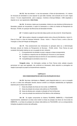 Art. 35. Nas vias arteriais I e nas vias expressas, o Índice de Aproveitamento - I.A. máximo
da microzona de densidade ou zona especial na qual estão inseridas, será acrescido de 0,5 (zero vírgula
cinco) e 1,0 (um), respectivamente, para o subgrupo - Comércio e Serviços Múltiplos - CSM, respeitado o
disposto na Lei que regulamenta o Solo Criado.
Art. 36. Os terrenos, desde que já parcelados, lindeiros às vias divisórias de Microzonas de
Densidade, poderão ser enquadrados, à opção do interessado e a critério do Instituto de Planejamento do
Município - IPLAM, em quaisquer das Microzonas de Densidade limítrofes.
§1°. É vedada a opção de que trata este artigo quando uma das zonas for Zonas Especiais.
§2°. Não se aplica o disposto no parágrafo anterior entre a Área da Orla Marítima - trecho VI -
Praia do Futuro e a Área de Interesse Ambiental - Dunas - trecho I - Praia do Futuro, e entre a Zona de
Transição e a Área de Proteção da Sabiaguaba.
Art. 37. Para esclarecimento dos interessados na aplicação desta Lei, a Administração
Municipal, através do Instituto de Planejamento do Município - IPLAM, emitirá Ficha Técnica da qual
constarão informações relativas ao uso e ocupação do solo, indicando:
I - O enquadramento da atividade no grupo, subgrupo e classe correspondente;
II - A incidência e respectivo teor de restrições por microzona ou zona especial;
III - Traçados e respectivas faixas de dominio em vias existentes ou projetadas;
IV - Compatibilização da atividade ao tipo de via.
Parágrafo único. As informações contidas na Ficha Técnica terão validade enquanto
permanecer em vigor esta legislação, não conferindo ao interessado, direito adquirido ou prerrogativa em
relação à aprovação do projeto do empreendimento respectivo.
CAPÍTULO II
DOS CONDICIONANTES DO USO E DA OCUPAÇÃO DO SOLO
Art. 38. Nas áreas delimitadas na Planta 3, parte integrante desta Lei, o uso e a ocupação
do solo e a altura das edificações deverão observar também as limitações estabelecidas por legislações
especiais para as áreas onde incidem:
I - faixas de proteção dos feixes de micro-ondas da EMBRATEL;
II - faixas de proteção dos enlaces radio-elétricos da TELECEARÁ;
III - faixas de altitudes para proteção à utilização do Farol do Mucuripe;
IV - zonas de proteção dos aeródromos Pinto Martins e Alto da Balança.
Art. 39. Os órgãos componentes do Sistema TELEBRÁS, EMBRATEL e TELECEARÁ
respectivamente, estabelecem as áreas onde incidem as faixas de proteção dos feixes de micro-ondas da
EMBRATEL, e as faixas de proteção dos enlaces rádio-elétricos da TELECEARÁ, com as correspondentes
limitações de gabarito de altura das edificações.
 