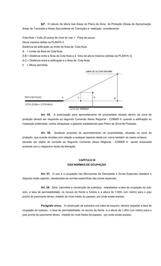 §2º. O cálculo de altura nas Áreas do Plano de Zona de Proteção (Áreas de Aproximação,
Áreas de Transição e Áreas Secundárias de Transição) é realizado considerando:
Cota Nula = Cota 25 acima do nível do mar = Pista de pouso.
Altura máxima obtida na PLANTA 3.
Distância da edificação ao limite da Área de Cota Nula.
A = Limite da Área de Cota Nula.
A.B = Distância entre a Área de Cota Nula e a linha de altura máxima (obtidas da PLANTA 3).
A.C = Distância entre a edificação e a Área de Cota Nula.
b = Altura permitida.
Art. 55. A autorização para aproveitamento de propriedade situada dentro da zona de
proteção deverá ser requerida ao segundo Comando Aéreo Regional - COMAR II, quando a edificação ou
instalação pretendida, venha ultrapassar o gabarito estabelecido pelo Plano de Zona de Proteção.
Art. 56. Qualquer proposta de aproveitamento de propriedades, situadas na zona de
proteção, que suscite dúvidas com relação a qualquer aspecto desta Lei, como também os casos omissos,
deverão ser objeto de consulta ao Segundo Comando Aéreo Regional - COMAR II sendo autorizada
somente com o respectivo laudo de liberação.
CAPÍTULO III
DAS NORMAS DE OCUPAÇÃO
Art. 57. O uso e a ocupação nas Microzonas de Densidade e Zonas Especiais obedece o
disposto neste capítulo, ressalvadas as normas específicas das zonas especiais.
Art. 58. Será permitida a construção de subsolos, respeitados a taxa de ocupação do sub-
solo, a taxa de permeabilidade, os recuos de frente e fundos e a altura de 1,00m (um metro) para o piso
pronto do pavimento térreo, medido do nível médio do passeio, por onde existe acesso;
Parágrafo único. A construção de subsolos nos lotes de esquina deverá respeitar a taxa de
ocupação do subsolo, a taxa de permeabilidade, os recuos de frente e a altura de 1,00m (um metro) para o
piso pronto do pavimento térreo, medido do nível médio do passeio, por onde existe acesso;
 