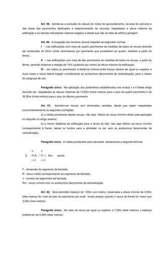 Art. 59. Admite-se a exclusão do cálculo do índice de aproveitamento, da área do sub-solo e
das áreas dos pavimentos destinados a estacionamento de veículos, respeitados a altura máxima da
edificação e os demais indicadores urbanos exigidos e desde que não se trate de edifício garagem.
Art. 60. A ocupação dos terrenos deverá respeitar as seguintes normas:
I - nas edificações com mais de quatro pavimentos as medidas de todos os recuos deverão
ser acrescidas de 20cm (vinte centímetros) por pavimento que excederem ao quarto, medidos a partir do
térreo;
II - nas edificações com mais de dez pavimentos as medidas de todos os recuos, a partir do
térreo, deverão observar a relação de 14% (quatorze por cento) da altura máxima da edificação;
III - em todos os pavimentos a distância mínima entre blocos deverá ser igual ou superior a
duas vezes o recuo lateral exigido considerando os acréscimos decorrentes da verticalização, para a classe
do subgrupo de uso.
Parágrafo único. Na aplicação dos parâmetros estabelecidos nos incisos I e II deste artigo
deverão ser respeitadas as alturas máximas de 13,00m (treze metros) para o piso do quarto pavimento e de
30,00m (trinta metros) para o piso do décimo pavimento.
Art. 61. Admitem-se recuos com dimensões variadas, desde que sejam respeitadas
concomitantemente as seguintes condições:
a) a média ponderada destes recuos, não seja inferior ao recuo mínimo obtido pela aplicação
no disposto no artigo anterior;
b) a menor distância da edificação para a divisa do lote, não seja inferior ao recuo mínimo
correspondente à frente, lateral ou fundos para a atividade na via, sem os acréscimos decorrentes da
verticalização.
Parágrafo único. A média ponderada será calculada obedecendo a seguinte fórmula:
n n
∑ Fi.R. / Fi ≥ Rm , sendo
i =1 i =1
F - dimensão do segmento da fachada;
R - recuo médio correspondente ao segmento da fachada;
n - número de segmentos da fachada;
Rm - recuo mínimo com os acréscimos decorrentes da verticalização.
Art. 62. Será permitido balanço de 1,00m (um metro), observada a altura mínima de 3,00m
(três metros) do nível do piso do pavimento por onde existe acesso quando o recuo de frente for maior que
3,00m (tres metros).
Parágrafo único. No caso do recuo ser igual ou superior a 7,00m (sete metros), o balanço
poderá ser de 2,00m (dois metros).
 