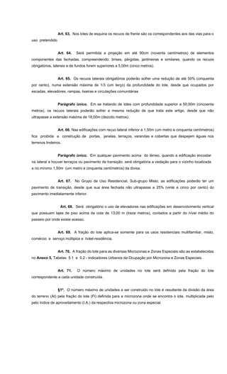 Art. 63. Nos lotes de esquina os recuos de frente são os correspondentes aos das vias para o
uso pretendido.
Art. 64. Será permitida a projeção em até 90cm (noventa centímetros) de elementos
componentes das fachadas, compreendendo: brises, pérgolas, jardineiras e similares, quando os recuos
obrigatórios, laterais e de fundos forem superiores a 5,00m (cinco metros).
Art. 65. Os recuos laterais obrigatórios poderão sofrer uma redução de até 50% (cinquenta
por cento), numa extensão máxima de 1/3 (um terço) da profundidade do lote, desde que ocupados por
escadas, elevadores, rampas, lixeiras e circulações comunitárias
Parágrafo único. Em se tratando de lotes com profundidade superior a 50,00m (cincoenta
metros), os recuos laterais poderão sofrer a mesma redução de que trata este artigo, desde que não
ultrapasse a extensão máxima de 18,00m (dezoito metros).
Art. 66. Nas edificações com recuo lateral inferior a 1,50m (um metro e cinquenta centímetros)
fica proibida a construção de portas, janelas, terraços, varandas e cobertas que despejem águas nos
terrenos lindeiros.
Parágrafo único. Em qualquer pavimento acima do térreo, quando a edificação encostar
na lateral e houver terraços ou pavimento de transição, será obrigatória a vedação para o vizinho localizada
a no mínimo 1,50m (um metro e cinquenta centímetros) da divisa.
Art. 67. No Grupo de Uso Residencial, Sub-grupo Misto, as edificações poderão ter um
pavimento de transição, desde que sua área fechada não ultrapasse a 25% (vinte e cinco por cento) do
pavimento imediatamente inferior.
Art. 68. Será obrigatório o uso de elevadores nas edificações em desenvolvimento vertical
que possuam lajes de piso acima da cota de 13,00 m (treze metros), contados a partir do nível médio do
passeio por onde existe acesso.
Art. 69. A fração do lote aplica-se somente para os usos residenciais multifamiliar, misto,
comércio e serviço múltiplos e hotel-residência.
Art. 70. A fração do lote para as diversas Microzonas e Zonas Especiais são as estabelecidas
no Anexo 5, Tabelas 5.1 e 5.2 - Indicadores Urbanos da Ocupação por Microzona e Zonas Especiais.
Art. 71. O número máximo de unidades no lote será definido pela fração do lote
correspondente a cada unidade construída.
§1º. O número máximo de unidades a ser construido no lote é resultante da divisão da área
do terreno (At) pela fração do lote (Fl) definida para a microzona onde se encontra o lote, multiplicada pelo
pelo índice de aproveitamento (I.A.) da respectiva microzona ou zona especial.
 