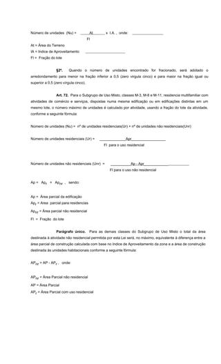 Número de unidades (Nu) = At x I.A. , onde:
Fl
At = Área do Terreno
IA = Indice de Aproveitamento
Fl = Fração do lote
§2º. Quando o número de unidades encontrado for fracionado, será adotado o
arredondamento para menor na fração inferior a 0,5 (zero virgula cinco) e para maior na fração igual ou
superior a 0,5 (zero vírgula cinco).
Art. 72. Para o Subgrupo de Uso Misto, classes M-3, M-8 e M-11, residencia multifamiliar com
atividades de comércio e serviços, dispostas numa mesma edificação ou em edificações distintas em um
mesmo lote, o número máximo de unidades é calculado por atividade, usando a fração do lote da atividade,
conforme a seguinte fórmula:
Número de unidades (Nu) = nº de unidades residenciais(Ur) + nº de unidades não residenciais(Unr)
Número de unidades residenciais (Ur) = _____________Apr_________________
Fl para o uso residencial
Número de unidades não residenciais (Unr) = __________Ap - Apr____________
Fl para o uso não residencial
Ap = Apr + Apnr , sendo:
Ap = Área parcial da edificação
Apr = Area parcial para residencias
Apnr = Área parcial não residencial
Fl = Fração do lote
Parágrafo único. Para as demais classes do Subgrupo de Uso Misto o total da área
destinada à atividade não residencial permitida por esta Lei será, no máximo, equivalente à diferença entre a
área parcial de construção calculada com base no Indice de Aproveitamento da zona e a área de construção
destinada às unidades habitacionais conforme a seguinte fórmula:
APnr = AP - APr , onde:
APnr = Área Parcial não residencial
AP = Área Parcial
APr = Área Parcial com uso residencial
 