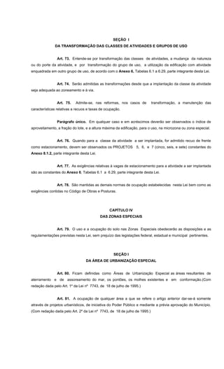 SEÇÃO I
DA TRANSFORMAÇÃO DAS CLASSES DE ATIVIDADES E GRUPOS DE USO
Art. 73. Entende-se por transformação das classes de atividades, a mudança da natureza
ou do porte da atividade, e por transformação do grupo de uso, a utilização da edificação com atividade
enquadrada em outro grupo de uso, de acordo com o Anexo 6, Tabelas 6.1 a 6.29, parte integrante desta Lei.
Art. 74. Serão admitidas as transformações desde que a implantação da classe da atividade
seja adequada ao zoneamento e à via.
Art. 75. Admite-se, nas reformas, nos casos de transformação, a manutenção das
características relativas a recuos e taxas de ocupação.
Parágrafo único. Em qualquer caso e em acréscimos deverão ser observados o índice de
aproveitamento, a fração do lote, e a altura máxima da edificação, para o uso, na microzona ou zona especial.
Art. 76. Quando para a classe da atividade a ser implantada, for admitido recuo de frente
como estacionamento, devem ser observados os PROJETOS 5, 6, e 7 (cinco, seis, e sete) constantes do
Anexo 8.1.2, parte integrante desta Lei.
Art. 77. As exigências relativas à vagas de estacionamento para a atividade a ser implantada
são as constantes do Anexo 6, Tabelas 6.1 a 6.29, parte integrante desta Lei.
Art. 78. São mantidas as demais normas de ocupação estabelecidas nesta Lei bem como as
exigências contidas no Código de Obras e Posturas.
CAPÍTULO IV
DAS ZONAS ESPECIAIS
Art. 79. O uso e a ocupação do solo nas Zonas Especiais obedecerão as disposições e as
regulamentações previstas nesta Lei, sem prejuízo das legislações federal, estadual e municipal pertinentes.
SEÇÃO I
DA ÁREA DE URBANIZAÇÃO ESPECIAL
Art. 80. Ficam definidas como Áreas de Urbanização Especial as áreas resultantes de
aterramento e de assoreamento do mar, os pontões, os molhes existentes e em conformação.(Com
redação dada pelo Art. 1º da Lei nº 7743, de 18 de julho de 1995.)
Art. 81. A ocupação de qualquer área a que se refere o artigo anterior dar-se-á somente
através de projetos urbanísticos, de iniciativa do Poder Público e mediante a prévia aprovação do Município.
(Com redação dada pelo Art. 2º da Lei nº 7743, de 18 de julho de 1995.)
 