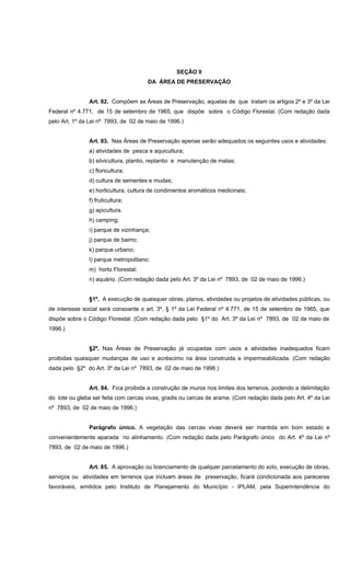 SEÇÃO II
DA ÁREA DE PRESERVAÇÃO
Art. 82. Compõem as Áreas de Preservação, aquelas de que tratam os artigos 2º e 3º da Lei
Federal nº 4.771, de 15 de setembro de 1965, que dispõe sobre o Código Florestal. (Com redação dada
pelo Art. 1º da Lei nº 7893, de 02 de maio de 1996.)
Art. 83. Nas Áreas de Preservação apenas serão adequados os seguintes usos e atividades:
a) atividades de pesca e aquicultura;
b) silvicultura, plantio, replantio e manutenção de matas;
c) floricultura;
d) cultura de sementes e mudas;
e) horticultura, cultura de condimentos aromáticos medicinais;
f) fruticultura;
g) apicultura.
h) camping;
i) parque de vizinhança;
j) parque de bairro;
k) parque urbano;
l) parque metropolitano;
m) horto Florestal;
n) aquário. (Com redação dada pelo Art. 3º da Lei nº 7893, de 02 de maio de 1996.)
§1º. A execução de quaisquer obras, planos, atividades ou projetos de atividades públicas, ou
de interesse social será consoante o art. 3º, § 1º da Lei Federal nº 4.771, de 15 de setembro de 1965, que
dispõe sobre o Código Florestal. (Com redação dada pelo §1º do Art. 3º da Lei nº 7893, de 02 de maio de
1996.)
§2º. Nas Áreas de Preservação já ocupadas com usos e atividades inadequados ficam
proibidas quaisquer mudanças de uso e acréscimo na área construida e impermeabilizada. (Com redação
dada pelo §2º do Art. 3º da Lei nº 7893, de 02 de maio de 1996.)
Art. 84. Fica proibida a construção de muros nos limites dos terrenos, podendo a delimitação
do lote ou gleba ser feita com cercas vivas, gradis ou cercas de arame. (Com redação dada pelo Art. 4º da Lei
nº 7893, de 02 de maio de 1996.)
Parágrafo único. A vegetação das cercas vivas deverá ser mantida em bom estado e
convenientemente aparada no alinhamento. (Com redação dada pelo Parágrafo único do Art. 4º da Lei nº
7893, de 02 de maio de 1996.)
Art. 85. A aprovação ou licenciamento de qualquer parcelamento do solo, execução de obras,
serviços ou atividades em terrenos que incluam áreas de preservação, ficará condicionada aos pareceres
favoráveis, emitidos pelo Instituto de Planejamento do Município - IPLAM, pela Superintendência do
 