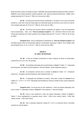 Desenvolvimento Urbano do Estado do Ceará - SEDURB, pela Superintendência Estadual do Meio Ambiente -
SEMACE e pelo Instituto Brasileiro do Meio Ambiente e dos Recursos Naturais Renováveis - IBAMA. (Com
redação dada pelo Art. 5º da Lei nº 7893, de 02 de maio de 1996.)
Art. 86. Os trechos dos recursos hídricos canalizados a céu aberto, com ou sem arruamento
limítrofe ao canal, têm a Área de Preservação com dimensões iguais aos trechos em que correm ao natural.
(Com redação dada pelo Art. 6º da Lei nº 7893, de 02 de maio de 1996.)
Art. 87. Os trechos dos recursos hídricos canalizados em galeria, e que não apresentam
área de preservação, terão uma " faixa de proteção de galeria" com dimensão mínima de 2,0m (dois
metros) para cada lado dos limites da galeria. (Com redação dada pelo Art. 7º da Lei nº 7893, de 02 de maio
de 1996.)
Parágrafo único. Para as edificações já implantadas na " faixa de proteção da galeria" são
permitidas apenas obras de manutenção relativas à conservação, segurança e higiene. (Com redação dada
pelo Parágrafo único do Art. 7º da Lei nº 7893, de 02 de maio de 1996.)
SEÇÃO III
DA ÁREA DE PROTEÇÃO
Art. 88. A Área de Proteção compreende as áreas contíguas às Áreas de Preservação,
constituindo-se em uma área de transição.
Art. 89. - As atividades adequadas são as relacionadas no Anexo 7, Tabela 7.1 - Adequação
dos Sub-grupos por Classe às Zonas Especiais - Área de Proteção, partes integrantes desta Lei.
Art. 90. Os indicadores urbanos são os contidos no Anexo 5, Tabela 5.2 - Indicadores
Urbanos da Ocupação nas Zonas Especiais, parte integrante desta Lei.
Art. 91. A adequação das atividades ao sistema viário está contida nos Anexos 8 e 9,
Tabelas 8.1 a 8.27 e 9.1 a 9.6 - Adequação das Atividades por Classe ao Sistema Viário, partes integrantes
desta Lei.
Parágrafo único. Os recuos para os usos residencial e misto nas classes adequadas, bem
como a norma 17 (dezessete) contida no Anexo 8.1 não se aplicam à Área de Proteção.
Art. 92. Para os usos residencial e misto nas classes adequadas, contidos no Anexo 7,
Tabela 7.1 ficam estabelecidos os seguintes recuos: frente - 5,00m (cinco metros), lateral - 3,00m (três
metros), fundos - 3.00m (três metros).
Art. 93. Para a atividade residencial, classes R-1 e R-3, no pavimento térreo é permitido
encostar nas divisas laterais.
 