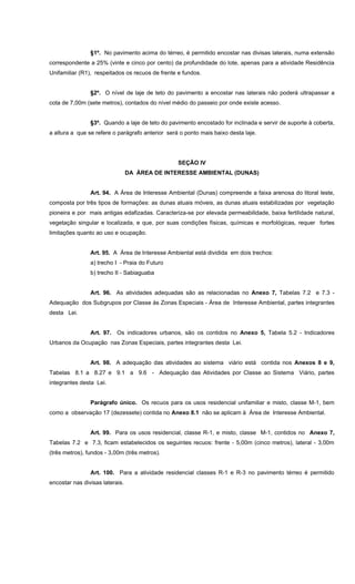 §1º. No pavimento acima do térreo, é permitido encostar nas divisas laterais, numa extensão
correspondente a 25% (vinte e cinco por cento) da profundidade do lote, apenas para a atividade Residência
Unifamiliar (R1), respeitados os recuos de frente e fundos.
§2º. O nível de laje de teto do pavimento a encostar nas laterais não poderá ultrapassar a
cota de 7,00m (sete metros), contados do nível médio do passeio por onde existe acesso.
§3º. Quando a laje de teto do pavimento encostado for inclinada e servir de suporte à coberta,
a altura a que se refere o parágrafo anterior será o ponto mais baixo desta laje.
SEÇÃO IV
DA ÁREA DE INTERESSE AMBIENTAL (DUNAS)
Art. 94. A Área de Interesse Ambiental (Dunas) compreende a faixa arenosa do litoral leste,
composta por três tipos de formações: as dunas atuais móveis, as dunas atuais estabilizadas por vegetação
pioneira e por mais antigas edafizadas. Caracteriza-se por elevada permeabilidade, baixa fertilidade natural,
vegetação singular e localizada, e que, por suas condições físicas, químicas e morfológicas, requer fortes
limitações quanto ao uso e ocupação.
Art. 95. A Área de Interesse Ambiental está dividida em dois trechos:
a) trecho I - Praia do Futuro
b) trecho II - Sabiaguaba
Art. 96. As atividades adequadas são as relacionadas no Anexo 7, Tabelas 7.2 e 7.3 -
Adequação dos Subgrupos por Classe às Zonas Especiais - Área de Interesse Ambiental, partes integrantes
desta Lei.
Art. 97. Os indicadores urbanos, são os contidos no Anexo 5, Tabela 5.2 - Indicadores
Urbanos da Ocupação nas Zonas Especiais, partes integrantes desta Lei.
Art. 98. A adequação das atividades ao sistema viário está contida nos Anexos 8 e 9,
Tabelas 8.1 a 8.27 e 9.1 a 9.6 - Adequação das Atividades por Classe ao Sistema Viário, partes
integrantes desta Lei.
Parágrafo único. Os recuos para os usos residencial unifamiliar e misto, classe M-1, bem
como a observação 17 (dezessete) contida no Anexo 8.1 não se aplicam à Área de Interesse Ambiental.
Art. 99. Para os usos residencial, classe R-1, e misto, classe M-1, contidos no Anexo 7,
Tabelas 7.2 e 7.3, ficam estabelecidos os seguintes recuos: frente - 5,00m (cinco metros), lateral - 3,00m
(três metros), fundos - 3,00m (três metros).
Art. 100. Para a atividade residencial classes R-1 e R-3 no pavimento térreo é permitido
encostar nas divisas laterais.
 