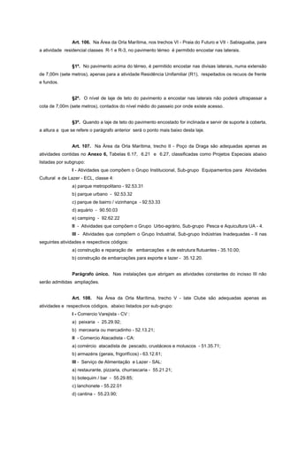 Art. 106. Na Área da Orla Marítima, nos trechos VI - Praia do Futuro e VII - Sabiaguaba, para
a atividade residencial classes R-1 e R-3, no pavimento térreo é permitido encostar nas laterais.
§1º. No pavimento acima do térreo, é permitido encostar nas divisas laterais, numa extensão
de 7,00m (sete metros), apenas para a atividade Residência Unifamiliar (R1), respeitados os recuos de frente
e fundos.
§2º. O nível de laje de teto do pavimento a encostar nas laterais não poderá ultrapassar a
cota de 7,00m (sete metros), contados do nível médio do passeio por onde existe acesso.
§3º. Quando a laje de teto do pavimento encostado for inclinada e servir de suporte à coberta,
a altura a que se refere o parágrafo anterior será o ponto mais baixo desta laje.
Art. 107. Na Área da Orla Marítima, trecho II - Poço da Draga são adequadas apenas as
atividades contidas no Anexo 6, Tabelas 6.17, 6.21 e 6.27, classificadas como Projetos Especiais abaixo
listadas por subgrupo:
I - Atividades que compõem o Grupo Institucional, Sub-grupo Equipamentos para Atividades
Cultural e de Lazer - ECL, classe 4:
a) parque metropolitano - 92.53.31
b) parque urbano - 92.53.32
c) parque de bairro / vizinhança - 92.53.33
d) aquário - 90.50.03
e) camping - 92.62.22
II - Atividades que compõem o Grupo Urbo-agrário, Sub-grupo Pesca e Aquicultura UA - 4.
III - Atividades que compõem o Grupo Industrial, Sub-grupo Indústrias Inadequadas - II nas
seguintes atividades e respectivos códigos:
a) construção e reparação de embarcações e de estrutura flutuantes - 35.10.00;
b) construção de embarcações para esporte e lazer - 35.12.20.
Parágrafo único. Nas instalações que abrigam as atividades constantes do incisso III não
serão admitidas ampliações.
Art. 108. Na Área da Orla Marítima, trecho V - Iate Clube são adequadas apenas as
atividades e respectivos códigos, abaixo listados por sub-grupo:
I - Comercio Varejista - CV :
a) peixaria - 25.29.92;
b) mercearia ou mercadinho - 52.13.21;
II - Comercio Atacadista - CA:
a) comércio atacadista de pescado, crustáceos e moluscos - 51.35.71;
b) armazéns (gerais, frigorifícos) - 63.12.61;
III - Serviço de Alimentação e Lazer - SAL:
a) restaurante, pizzaria, churrascaria - 55.21.21;
b) botequim / bar - 55.29.85;
c) lanchonete - 55.22.01
d) cantina - 55.23.90;
 