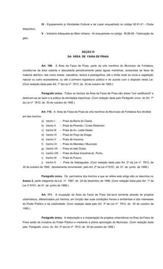 IV - Equipamento p/ Atividades Cultural e de Lazer enquadrado no código 92.61.41 - Clube
desportivo;
V - Indústria Adequada ao Meio Urbano - IA enquadrada no código 36.99.49 - Fabricação de
gelo.
SEÇÃO VI
DA ÁREA DE FAIXA DE PRAIA
Art. 109. A Área da Faixa de Praia, parte da orla marítima do Município de Fortaleza,
constitui-se da área coberta e descoberta periódicamente pelas águas marítimas, acrescidas da faixa de
material detrítico, tais como areias, cascalhos, seixos e pedregulhos, até o limite onde se inicie a vegetação
natural ou outro ecossistema, ou até o primeiro logradouro público e de acordo com o disposto nesta Lei.
(Com redação dada pelo Art. 1º da Lei nº 7812, de 30 de outubro de 1995.)
Parágrafo único. Todos os trechos da Área da Faixa de Praia são áreas "non aedificandi" e
destinam-se ao lazer e à prática de atividades esportivas. (Com redação dada pelo Parágrafo único do Art. 1º
da Lei nº 7812, de 30 de outubro de 1995.)
Art. 110. A Área da Faixa de Praia da orla marítima do Município de Fortaleza fica dividida
em dez trechos:
a) trecho I - Praia da Barra do Ceará;
b) trecho II - Praia do Pirambu / Cristo Redentor;
c) trecho III - Praia da Av. Leste Oeste;
d) trecho IV - Praia do Poço da Draga;
e) trecho V - Praia de Iracema;
f) trecho VI - Praia do Meireles / Mucuripe;
g) trecho VII - Praia do Iate Clube;
h) trecho VIII - Praia da Área Industrial do Porto;
i) trecho IX - Praia do Futuro;
j) trecho X - Praia da Sabiaguaba. (Com redação dada pelo Art. 2º da Lei nº 7812, de
30 de outubro de 1995, devidamente renumerado pelo Art. 2º da Lei nº 8161, de 01 de junho de 1998.)
Parágrafo único. Os perímetros dos trechos a que se refere este artigo são os descritos no
Anexo 2, parte integrante da Lei nº 7987, de 20 de dezembro de 1996. (Com redação dada pelo Art. 1º da
Lei nº 8161, de 01 de junho de 1998.)
Art. 111. A ocupação da Área da Faixa de Praia dar-se-á somente através de projetos
urbanísticos, diferenciados por trechos, em função das suas condições físicas e ambientais e dos interesses
do Poder Público e da coletividade. (Com redação dada pelo Art. 3º da Lei nº 7812, de 30 de outubro de
1995 )
Parágrafo único. A elaboração e a implantação de projetos urbanísticos na Área da Faixa de
Praia serão da iniciativa do Poder Público e mediante a prévia aprovação do Município. (Com redação dada
pelo Parágrafo único do Art. 3º da Lei nº 7812, de 30 de outubro de 1995 )
 