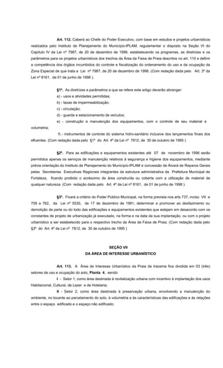 Art. 112. Caberá ao Chefe do Poder Executivo, com base em estudos e projetos urbanísticos
realizados pelo Instituto de Planejamento do Município-IPLAM, regulamentar o disposto na Seção VI do
Capítulo IV da Lei nº 7987, de 20 de dezembro de 1996, estabelecendo os programas, as diretrizes e os
parâmetros para os projetos urbanísticos dos trechos da Área da Faixa de Praia descritos no art. 110 e definir
a competência dos órgãos incumbidos do controle e fiscalização do ordenamento do uso e da ocupação da
Zona Especial de que trata a Lei nº 7987, de 20 de dezembro de 1996. (Com redação dada pelo Art. 3º da
Lei nº 8161, de 01 de junho de 1998 ).
§1º. As diretrizes e parâmetros a que se refere este artigo deverão abranger:
a) - usos e atividades permitidas;
b) - taxas de impermeabilização;
c) - circulação;
d) - guarda e estacionamento de veículos;
e) - construção e manutenção dos equipamentos, com o controle de seu material e
volumetria;
f) - instrumentos de controle do sistema hidro-sanitário inclusive dos lançamentos finais dos
efluentes. (Com redação dada pelo §1º do Art. 4º da Lei nº 7812, de 30 de outubro de 1995 )
§2º. Para as edificações e equipamentos existentes até 07 de novembro de 1996 serão
permitidos apenas os serviços de manutenção relativos à segurança e higiene dos equipamentos, mediante
prévia orientação do Instituto de Planejamento do Município-IPLAM e concessão de Álvará de Reparos Gerais
pelas Secretarias Executivas Regionais integrantes da estrutura administrativa da Prefeitura Municipal de
Fortaleza, ficando proibido o acréscimo de área construída ou coberta com a utilização de material de
qualquer natureza. (Com redação dada pelo Art. 4º da Lei nº 8161, de 01 de junho de 1998 ).
§3º. Ficará a critério do Poder Público Municipal, na forma prevista nos arts 737, inciso VII e
759 a 762, da Lei nº 5530, de 17 de dezembro de 1981, determinar e promover ao desfazimento ou
demolição de parte ou do todo das edificações e equipamentos existentes que estejam em desacordo com os
constantes de projeto de urbanização já executado, na forma e na data da sua implantação, ou com o projeto
urbanístico a ser estabelecido para o respectivo trecho da Área da Faixa de Praia. (Com redação dada pelo
§3º do Art. 4º da Lei nº 7812, de 30 de outubro de 1995 )
SEÇÂO VII
DA ÁREA DE INTERESSE URBANÍSTICO
Art. 113. A Área de Interesse Urbanístico da Praia de Iracema fica dividida em 03 (três)
setores de uso e ocupação do solo, Planta 4, sendo:
I - Setor 1, como área destinada à revitalização urbana com incentivo à implantação dos usos
Habitacional, Cultural, de Lazer e de Hotelaria;
II - Setor 2, como área destinada à preservação urbana, envolvendo a manutenção do
ambiente, no tocante ao parcelamento do solo, à volumetria e às características das edificações e às relações
entre o espaço edificado e o espaço não edificado;
 