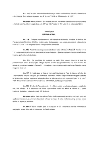 III - Setor 3, como área destinada à renovação urbana com incentivo aos usos Habitacional
e de Hotelaria. (Com redação dada pelo Art. 2º da Lei nº 7814, de 30 de outubro de 1995 )
Parágrafo único. O Setor 1 fica dividido em dois sub-setores, identificados como Sub-setor
1.1 e Sub-setor 1.2. (Com redação dada pelo §1º do Art. 2º da Lei nº 7814, de 30 de outubro de 1995 )
SUBSEÇÂO I
NORMAS GERAIS
Art. 114. Qualquer parcelamento do solo deverá ser submetido à análise do Instituto de
Planejamento do Município - IPLAM, a fim de receber diretrizes para o seu projeto, obedecendo o disposto na
Lei nº 5122-A, de 13 de março de 1979, e suas posteriores alterações.
Art. 115. As atividades adequadas a cada Setor, estão definidas no Anexo 7, Tabelas 7.14 a
7.17 - Adequação dos Subgrupos por Classe às Zonas Especiais - Área de Interesse Urbanístico da Praia de
Iracema, parte integrante desta Lei.
Art. 116. As condições de ocupação de cada Setor devem observar a taxa de
permeabilidade, a taxa de ocupação, a fração do lote, o índice de aproveitamento, e a altura máxima da
edificação, contidos no Anexo 5, Tabela 5.2 - Indicadores Urbanos da Ocupação nas Zonas Especiais, parte
integrante desta Lei.
Art. 117. É fixado para a Área de Interesse Urbanístico da Praia de Iracema o Índice de
Aproveitamento - IA igual a 1,0(um), que permite ao proprietário construir o equivalente à metragem quadrada
do terreno, sem qualquer pagamento relativo à criação do solo, de acordo com o disposto no art. 8º da Lei nº
7061 - Plano Diretor de Desenvolvimento Urbano - PDDU-FOR, de 16 de janeiro de 1992.
Art. 118. O Índice de Aproveitamento - IA 1,0 (um) poderá ser ultrapassado para a criação de
solo, nos setores 1 e 3, respeitados os limites e parâmetros fixados no Anexo 5, Tabelas 5.2, parte
integrante desta Lei e o disposto no art. 125, desta Lei.
Parágrafo único. Para utilização do Índice de Aproveitamento acima do índice 1,0 (um), por
opção do interessado, a Administração poderá autorizar a criação de solo, mediante outorga onerosa e nos
termos da legislação pertinente.
Art. 119. Os recuos exigidos para os subgrupos de uso e respectivas classes, conforme sua
adequação a cada Setor, são os constantes da Tabela abaixo:
 