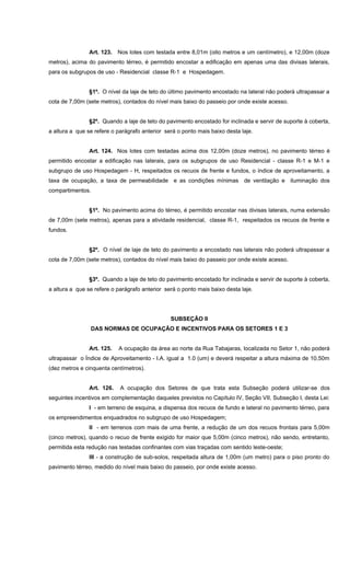 Art. 123. Nos lotes com testada entre 8,01m (oito metros e um centímetro), e 12,00m (doze
metros), acima do pavimento térreo, é permitido encostar a edificação em apenas uma das divisas laterais,
para os subgrupos de uso - Residencial classe R-1 e Hospedagem.
§1º. O nível da laje de teto do último pavimento encostado na lateral não poderá ultrapassar a
cota de 7,00m (sete metros), contados do nível mais baixo do passeio por onde existe acesso.
§2º. Quando a laje de teto do pavimento encostado for inclinada e servir de suporte à coberta,
a altura a que se refere o parágrafo anterior será o ponto mais baixo desta laje.
Art. 124. Nos lotes com testadas acima dos 12,00m (doze metros), no pavimento térreo é
permitido encostar a edificação nas laterais, para os subgrupos de uso Residencial - classe R-1 e M-1 e
subgrupo de uso Hospedagem - H, respeitados os recuos de frente e fundos, o índice de aproveitamento, a
taxa de ocupação, a taxa de permeabilidade e as condições mínimas de ventilação e iluminação dos
compartimentos.
§1º. No pavimento acima do térreo, é permitido encostar nas divisas laterais, numa extensão
de 7,00m (sete metros), apenas para a atividade residencial, classe R-1, respeitados os recuos de frente e
fundos.
§2º. O nível de laje de teto do pavimento a encostado nas laterais não poderá ultrapassar a
cota de 7,00m (sete metros), contados do nível mais baixo do passeio por onde existe acesso.
§3º. Quando a laje de teto do pavimento encostado for inclinada e servir de suporte à coberta,
a altura a que se refere o parágrafo anterior será o ponto mais baixo desta laje.
SUBSEÇÃO II
DAS NORMAS DE OCUPAÇÃO E INCENTIVOS PARA OS SETORES 1 E 3
Art. 125. A ocupação da área ao norte da Rua Tabajaras, localizada no Setor 1, não poderá
ultrapassar o Índice de Aproveitamento - I.A. igual a 1.0 (um) e deverá respeitar a altura máxima de 10,50m
(dez metros e cinquenta centímetros).
Art. 126. A ocupação dos Setores de que trata esta Subseção poderá utilizar-se dos
seguintes incentivos em complementação daqueles previstos no Capítulo IV, Seção VII, Subseção I, desta Lei:
I - em terreno de esquina, a dispensa dos recuos de fundo e lateral no pavimento térreo, para
os empreendimentos enquadrados no subgrupo de uso Hospedagem;
II - em terrenos com mais de uma frente, a redução de um dos recuos frontais para 5,00m
(cinco metros), quando o recuo de frente exigido for maior que 5,00m (cinco metros), não sendo, entretanto,
permitida esta redução nas testadas confinantes com vias traçadas com sentido leste-oeste;
III - a construção de sub-solos, respeitada altura de 1,00m (um metro) para o piso pronto do
pavimento térreo, medido do nível mais baixo do passeio, por onde existe acesso.
 