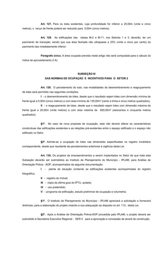Art. 127. Para os lotes existentes, cuja profundidade for inferior a 25,00m (vinte e cinco
metros), o recuo de frente poderá ser reduzido para 5,00m (cinco metros).
Art. 128. As edificações das classe M-2 a M-11, nos Setores 1 e 3, deverão, ter um
pavimento de transição, sendo que sua área fechada não ultrapasse a 25% (vinte e cinco por cento) do
pavimento tipo imediatamente inferior.
Parágrafo único. A área ocupada prevista neste artigo não será computada para o cálculo do
índice de aproveitamento (I A).
SUBSEÇÃO III
DAS NORMAS DE OCUPAÇÃO E INCENTIVOS PARA O SETOR 2
Art. 129. O parcelamento do solo, nas modalidades de desmembramento e reagrupamento
de lotes será permitido nas seguintes condições:
I - o desmembramento de lotes, desde que o resultado sejam lotes com dimensão mínima de
frente igual a 5,00m (cinco metros) e com área mínima de 135,00m² (cento e trinta e cinco metros quadrados);
II - o reagrupamento de lotes, desde que o resultado sejam lotes com dimensão máxima de
frente igual a 20,00m (vinte metros) e com área máxima de 650,00m² (seiscentos e cinquenta metros
quadrados).
§1º. No caso de nova proposta de ocupação, esta não deverá alterar as características
construtivas das edificações existentes e as relações pré-existentes entre o espaço edificado e o espaço não
edificado no Setor.
§2º. Admite-se a ocupação de lotes nas dimensões especificadas no registro imobiliário
correspondente, desde que resultante de parcelamentos anteriores à vigência desta Lei.
Art. 130. Os projetos de empreendimentos a serem implantados no Setor de que trata esta
Subseção deverão ser submetidos ao Instituto de Planejamento do Município - IPLAM, para Análise de
Orientação Prévia - AOP, acompanhados da seguinte documentação:
I - planta de situação contendo as edificações existentes acompanhadas do registro
fotográfico;
II - registro do imóvel;
III - cópia da última guia do IPTU, quitado;
IV - uso pretendido;
V - programa da edificação, estudo preliminar de ocupação e volumetria;
§1º. O Instituto de Planejamento do Município - IPLAM apreciará a solicitação e fornecerá
diretrizes, para a elaboração do projeto visando a sua adequação ao disposto no art. 113, desta Lei.
§2º. Após a Análise de Orientação Prévia-AOP procedida pelo IPLAM, o projeto deverá ser
submetido à Secretaria Execuitva Regional - SER II para a aprovação e concessão de alvará de construção.
 