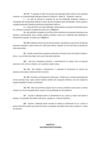 Art. 131. A ocupação do Setor de que trata esta Subseção poderá utilizar-se dos seguintes
incentivos em complementação daqueles previstos no Capítulo IV Seção VII, Subseção I, desta Lei:
I - em caso de reforma ou mudança de uso nas edificações existentes, admite-se a
manutenção das características relativas a recuos, taxa de ocupação e altura da edificação, mesmo quando a
ocupação apresentar indicadores superiores aos permitidos nesta Lei;
II - o recuo de frente, nas novas edificações, deverá atender ao projeto de alinhamento para a
via e deverá se incorporar ao passeio de acordo com a Planta 4.1;
III - será permitida a projeção em até 30cm (trinta centímetros) de elementos decorativos das
fachadas, compreendendo: frisos, cornijas, balcões e similares, mesmo que a edificacão seja implantada no
alinhamento do passeio, de acordo com a Planta 4.1.
Art. 132. O gabarito máximo será de dois pavimentos, não podendo a laje de forro do segundo
pavimento ultrapassar a altura máxima de 7,00m (sete metros), contados do nível mais baixo do passeio por
onde existe acesso.
§1º. Quando a laje de teto do segundo pavimento for inclinada e servir de suporte à coberta, a
altura, a que se refere este artigo, será o ponto mais baixo desta laje.
§2º. Não será considerado pavimento, o aproveitamento do espaço acima do segundo
pavimento, entre o forro e o telhado, com mezaninos, studios e jiraus.
Art. 133. São vedados o rebaixamento e a alteração do alinhamento do meio-fio dos
passeios, para acesso e estacionamento de veículos.
Art. 134. O Instituto de Planejamento do Município - IPLAM, para o controle da aplicação das
normas previstas nesta seção, deverá implantar cadastro das ocupações existentes, com seus respectivos
registros fotográficos frontais e de fachadas.
Art. 135. Não será permitido qualquer tipo de anúncio publicitário exceto placa ou letreiro
indicativo do nome do estabelecimento, quando o uso da edificação for não residencial.
§1º. Quando a edificação estiver no alinhamento da via, a placa ou letreiro será aposto à
fachada e sua projeção não poderá incidir sobre o passeio ou a faixa de rolamento.
§2º. Quando a edificação estiver recuada em relação ao alinhamento da via, a placa ou
letreiro deverá ficar restrita aos limites do imóvel e sua projeção não poderá incidir sobre o passeio ou a faixa
de rolamento.
SEÇÂO VIII
DAS ÁREAS INSTITUCIONAIS
 