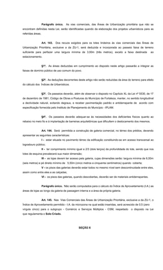 Parágrafo único. As vias comerciais, das Áreas de Urbanização prioritária que não se
encontram definidas nesta Lei, serão identificadas quando da elaboração dos projetos urbanísticos para as
referidas áreas.
Art. 143. Dos recuos exigidos para os lotes lindeiros às vias comerciais das Áreas de
Urbanização Prioritária, exclusive a da ZU-1, será deduzida e incorporada ao passeio faixa de terreno
suficiente para perfazer uma largura mínima de 3,00m (três metros), exceto a faixa destinada ao
estacionamento.
§1º. As áreas deduzidas em cumprimento ao disposto neste artigo passarão a integrar as
faixas de domínio público de uso comum do povo.
§2º. As deduções decorrentes deste artigo não serão reduzidas da área do terreno para efeito
do cálculo dos Índices de Urbanísticos.
§3º. Os passeios deverão, além de observar o disposto no Capítulo XL da Lei nº 5530, de 17
de dezembro de 1981, Código de Obras e Posturas do Município de Fortaleza, manter, no sentido longitudinal
a declividade natural, evitando degraus, e receber pavimentação padrão e antiderrapante de acordo com
especificação fornecida pelo Instituto de Planejamento do Município - IPLAM.
§4º. Os passeios deverão adequar-se às necessidades dos deficientes físicos quanto ao
rebaixo no meio fio e à implantação de barreiras arquitetônicas que dificultem o deslocamento dos mesmos.
Art. 144. Será permitida a construção de galeria comercial, no térreo dos prédios, devendo
apresentar as seguintes características:
I - estar situada no pavimento térreo da edificação constituindo-se em acesso transversal ao
logradouro público;
II - ter comprimento mínimo igual a 2/3 (dois terços) da profundidade do lote, sendo que nos
lotes de esquina prevalecerá sua maior dimensão;
III - as lojas devem ter acesso pela galeria, cujas dimensões serão: largura mínima de 6,00m
(seis metros) e pé direito mínimo de 5,50m (cinco metros e cinquenta centímetros) quando coberta;
V - os pisos das galerias deverão estar todos no mesmo nível sem descontinuidade entre eles,
assim como entre eles a as calçadas;
VI - os pisos das galerias, quando descobertas, deverão ser de materiais antiderrapantes.
Parágrafo único. Não serão computados para o cálculo do Índice de Aproveitamento (I.A.) as
áreas de lojas ao longo da galeria de passagem interna e a área da própria galeria.
Art. 145. Nas Vias Comerciais das Áreas de Urbanização Prioritária, exclusive a da ZU-1, o
Índice de Aproveitamento permitido - I.A. da microzona na qual estão inseridas, será acrescido de 0,5 (zero
vírgula cinco) para o subgrupo - Comércio e Serviços Múltiplos - CSM, respeitado o disposto na Lei
que regulamenta o Solo Criado.
SEÇÃO X
 