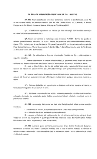 DA ÁREA DE URBANIZAÇÃO PRIORITÁRIA DA ZU-1 - CENTRO
Art. 146. Ficam classificadas como Vias Comerciais, exclusive as constantes do Anexo 10,
as vias situadas dentro do perímetro definido pela Av. Pres. Castelo Branco, Av. D. Manuel, R. Antonio
Pompeu, e Av. Pe. Mororó, limites da Área de Urbanização Prioritária da ZU-1.
§1º. As edificações implantadas nas vias de que trata este artigo ficam liberadas da Fração
do Lote e Índice de Aproveitamento (I.A.).
§2º. Poderá ser admitida a implantação das atividades 76.40.01 - Serviço de guarda de
veículos (estacionamento horizontal), 76.40.02 - Serviço de guarda de veículos(estacionamento vertical),
Classe PGT-1 do Subgrupo de uso Serviços de Oficinas e Especiais-SOE fora do perímetro definido pela Av.
Pres. Castelo Branco, Av. Alberto Nepomuceno, R. Conde D’Eu, R. Sena Madureira, Av. Visc. do Rio Branco,
Av. Duque de Caxias e Av. do Imperador.
Art. 147. As edificações na Área de Urbanização Prioritária da ZU-1, estão sujeitas às
seguintes restrições:
I - para os lotes lindeiros às vias de sentido norte-sul, o pavimento térreo deverá ser recuado
até liberar um passeio mínimo de 4,00m (quatro metros) e sem qualquer fechamento, inclusive na lateral;
II - para os lotes lindeiros às vias de sentido leste-oeste, o pavimento térreo deverá ser
recuado até liberar um passeio mínimo de 3,00m (três metros) e sem qualquer fechamento, inclusive na
lateral;
III - para os lotes lindeiros às avenidas de sentido leste-oeste, o pavimento térreo deverá ser
recuado até liberar um passeio mínimo de 4,00m (quatro metros) e sem qualquer fechamento, inclusive na
lateral.
§1º. As áreas deduzidas em cumprimento ao disposto neste artigo passarão a integrar as
faixas de domínio público de uso comum do povo.
§2º. Admite-se a manutenção dos recuos e passeios existentes nos lotes que contenham
edificações tombadas ou cadastradas pelos órgãos competentes federal, estadual e municipal como de
preservação histórica.
Art. 148. A ocupação da área de que trata este Capítulo poderá utilizar-se dos seguintes
incentivos:
I - em terreno de esquina, a dispensa dos recuos de fundo, até o quarto pavimento;
II - a dispensa dos recuos laterais até o quarto pavimento;
III - o avanço em balanço, até o alinhamento, dos três primeiros pavimentos acima do térreo,
desde que o nível do piso pronto do quarto pavimento não ultrapasse a cota dos 12,00m (doze metros)
contados do nível médio do passeio por onde existe acesso;
Art. 149. Acima do quarto pavimento, exceto para o Grupo de Uso Residencial, Sub-grupo
Residencial, os recuos são: frente - 6,00m(seis metros), para as vias de sentido norte/sul e avenidas de
sentido norte/sul e leste/oeste; 3,00m (três metros) para as demais vias; lateral - 3,00m (três metros) e fundos
- 3,00m (três metros).
 