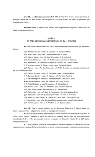 Art. 150. As edificações das classes M-6, M-7, M-10 e M-11 deverão ter um pavimento de
transição, desde que sua área fechada não ultrapasse a 25% (vinte e cinco por cento) do pavimento tipo
imediatamente inferior.
Parágrafo único. A área ocupada prevista neste artigo não será computada para o cálculo do
índice de aproveitamento (I.A).
SEÇÃO XI
DA ÁREA DE URBANIZAÇÃO PRIORITÁRIA DA ZU-6 - MONTESE
Art. 151. Ficam classificadas como Vias Comerciais as abaixo discriminadas, nos respectivos
trechos:
a) R. Afrodísio Gondim - entre a R. Aquiraz e a R. Gomes de Matos;
b) R. Alan Kardec - entre a Av. Gomes de Matos e a R. Japão;
c) R. Alberto Magno - entre a R. João Sorongo e a R. Br. de Sobral;
d) R. Alexandre Baraúna - entre a R. Waldery Uchoa e a R. Com. Machado;
e) R. Alexandrino, Cel. - entre a R. Eusébio de Queiroz e a R. Queiroz Ribeiro;
f) R. Ana Neri - entre a R. Waldery Uchoa e a Av. Gomes de Matos;
g) R. Aquiraz - entre a Av. Des. Praxedes e a R. André Chaves e seu prolongamento proposto
até a R. Delmiro de Farias;
h) R. Delmiro de Farias - entre a R. julio Cesar e a Av. Gomes de Matos;
i) R. Dulcineia Gondim - entre a R. Aquiraz e a R. Pe. João Piamarta;
j) R. Eduardo Angelim - entre a R. José do Patrocínio e a R. Raul Cabral;
k) Av. Gomes de Matos - entre a R. PRE-9 e a R. Br. de Sobral;
l) R. Pedro Machado - entre a R. Aquiraz e a R. Alberto Magno;
m)R Quintino Cunha - entre a R. Ana Neri e a R. Alexandre Barauna;
n) R. Raul Uchoa - entre a R.Aquiraz e a R. Pe. João Piamarta;
o) R. Rufino, Alm. - entre a R. José do Patrocínio e a Av. dos Expedicionários;
p) R. Sátiro Dias - entre a R. Eusébio de Queiroz e a R. José do Patrocínio;
q) R. Vasco da Gama - entre a R. Eusébio de Queiroz e a R. José do Patrocínio;
r) R. Venezuela - entre a Av. Gomes de Matos e seu encontro com a R. Alan Kardec;
s) R. Waldery Uchoa - entre a R. Ana Neri e a R. Samuel Uchoa;
Art. 152. Para os imóveis situados na Av. Gomes de Matos e na R. Alberto Magno nos
trechos a que se refere o artigo anterior aplicam-se as seguintes restrições:
I - recuo de frente variável, referente às vias acima, garantindo um afastamento obrigatório de
5,00m (cinco metros), contados a partir do meio-fio do passeio, exceto para os empreendimentos
considerados P.G.T. e PE, que deverão observar o disposto no Anexo 8, Tabelas 8.1 a 8.27, partes
integrantes desta Lei;
II - recuo de frente totalmente pavimentado, no padrão do passeio, na mesma cota do nível
do passeio e sem qualquer fechamento, inclusive na lateral, vedado seu uso para estacionamento de veículos;
 