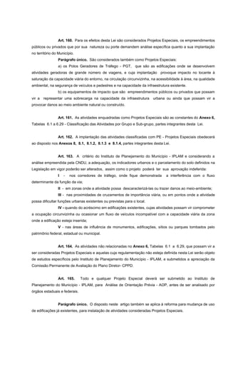 Art. 160. Para os efeitos desta Lei são considerados Projetos Especiais, os empreendimentos
públicos ou privados que por sua natureza ou porte demandem análise específica quanto a sua implantação
no território do Município.
Parágrafo único. São considerados também como Projetos Especiais:
a) os Polos Geradores de Tráfego - PGT, que são as edificações onde se desenvolvem
atividades geradoras de grande número de viagens, e cuja implantação provoque impacto no tocante à
saturação da capacidade viária do entorno, na circulação circunvizinha, na acessibilidade à área, na qualidade
ambiental, na segurança de veículos e pedestres e na capacidade da infraestrutura existente.
b) os equipamentos de impacto que são empreendimentos públicos ou privados que possam
vir a representar uma sobrecarga na capacidade da infraestrutura urbana ou ainda que possam vir a
provocar danos ao meio ambiente natural ou construído.
Art. 161. As atividades enquadradas como Projetos Especiais são as constantes do Anexo 6,
Tabelas 6.1 a 6.29 - Classificação das Atividades por Grupo e Sub-grupo, partes integrantes desta Lei.
Art. 162. A implantação das atividades classificadas com PE - Projetos Especiais obedecerá
ao disposto nos Anexos 8, 8.1, 8.1.2, 8.1.3 e 8.1.4, partes integrantes desta Lei.
Art. 163. A critério do Instituto de Planejamento do Município - IPLAM e considerando a
análise empreendida pela CNDU, a adequação, os indicadores urbanos e o parcelamento do solo definidos na
Legislação em vigor poderão ser alterados, assim como o projeto poderá ter sua aprovação indeferida:
I - nos corredores de tráfego, onde fique demonstrada a interferência com o fluxo
determinante da função da via;
II - em zonas onde a atividade possa descaracterizá-las ou trazer danos ao meio-ambiente;
III - nas proximidades de cruzamentos de importância viária, ou em pontos onde a atividade
possa dificultar funções urbanas existentes ou previstas para o local.
IV - quando do acréscimo em edificações existentes, cujas atividades possam vir comprometer
a ocupação circunvizinha ou ocasionar um fluxo de veículos incompatível com a capacidade viária da zona
onde a edificação esteja inserida;
V - nas áreas de influência de monumentos, edificações, sítios ou parques tombados pelo
patrimônio federal, estadual ou municipal.
Art. 164. As atividades não relacionadas no Anexo 6, Tabelas 6.1 a 6.29, que possam vir a
ser consideradas Projetos Especiais e aquelas cuja regulamentação não esteja definida nesta Lei serão objeto
de estudos específicos pelo Instituto de Planejamento do Município - IPLAM, e submetidos a apreciação da
Comissão Permanente de Avaliação do Plano Diretor- CPPD.
Art. 165. Todo e qualquer Projeto Especial deverá ser submetido ao Instituto de
Planejamento do Município - IPLAM, para Análise de Orientação Prévia - AOP, antes de ser analisado por
órgãos estaduais e federais.
Parágrafo único. O disposto neste artigo também se aplica à reforma para mudança de uso
de edificações já existentes, para instalação de atividades consideradas Projetos Especiais.
 