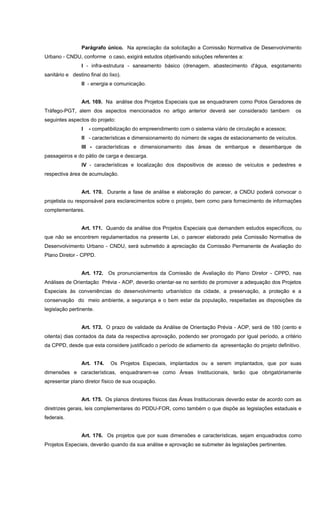 Parágrafo único. Na apreciação da solicitação a Comissão Normativa de Desenvolvimento
Urbano - CNDU, conforme o caso, exigirá estudos objetivando soluções referentes a:
I - infra-estrutura - saneamento básico (drenagem, abastecimento d'água, esgotamento
sanitário e destino final do lixo).
II - energia e comunicação.
Art. 169. Na análise dos Projetos Especiais que se enquadrarem como Polos Geradores de
Tráfego-PGT, alem dos aspectos mencionados no artigo anterior deverá ser considerado tambem os
seguintes aspectos do projeto:
I - compatibilização do empreendimento com o sistema viário de circulação e acessos;
II - características e dimensionamento do número de vagas de estacionamento de veículos.
III - características e dimensionamento das áreas de embarque e desembarque de
passageiros e do pátio de carga e descarga.
IV - características e localização dos dispositivos de acesso de veículos e pedestres e
respectiva área de acumulação.
Art. 170. Durante a fase de análise e elaboração do parecer, a CNDU poderá convocar o
projetista ou responsável para esclarecimentos sobre o projeto, bem como para fornecimento de informações
complementares.
Art. 171. Quando da análise dos Projetos Especiais que demandem estudos específicos, ou
que não se encontrem regulamentados na presente Lei, o parecer elaborado pela Comissão Normativa de
Desenvolvimento Urbano - CNDU, será submetido à apreciação da Comissão Permanente de Avaliação do
Plano Diretor - CPPD.
Art. 172. Os pronunciamentos da Comissão de Avaliação do Plano Diretor - CPPD, nas
Análises de Orientação Prévia - AOP, deverão orientar-se no sentido de promover a adequação dos Projetos
Especiais às conveniências do desenvolvimento urbanístico da cidade, a preservação, a proteção e a
conservação do meio ambiente, a segurança e o bem estar da população, respeitadas as disposições da
legislação pertinente.
Art. 173. O prazo de validade da Análise de Orientação Prévia - AOP, será de 180 (cento e
oitenta) dias contados da data da respectiva aprovação, podendo ser prorrogado por igual período, a critério
da CPPD, desde que esta considere justificado o período de adiamento da apresentação do projeto definitivo.
Art. 174. Os Projetos Especiais, implantados ou a serem implantados, que por suas
dimensões e características, enquadrarem-se como Áreas Institucionais, terão que obrigatóriamente
apresentar plano diretor físico de sua ocupação.
Art. 175. Os planos diretores físicos das Áreas Institucionais deverão estar de acordo com as
diretrizes gerais, leis complementares do PDDU-FOR, como também o que dispõe as legislações estaduais e
federais.
Art. 176. Os projetos que por suas dimensões e características, sejam enquadrados como
Projetos Especiais, deverão quando da sua análise e aprovação se submeter às legislações pertinentes.
 