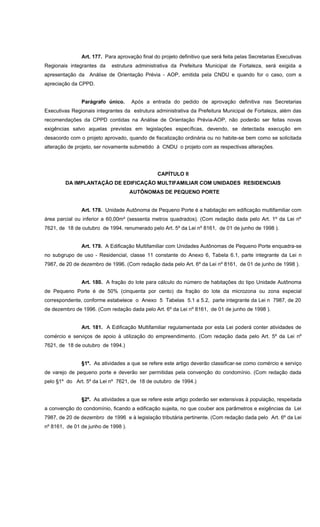 Art. 177. Para aprovação final do projeto definitivo que será feita pelas Secretarias Executivas
Regionais integrantes da estrutura administrativa da Prefeitura Municipal de Fortaleza, será exigida a
apresentação da Análise de Orientação Prévia - AOP, emitida pela CNDU e quando for o caso, com a
apreciação da CPPD.
Parágrafo único. Após a entrada do pedido de aprovação definitiva nas Secretarias
Executivas Regionais integrantes da estrutura administrativa da Prefeitura Municipal de Fortaleza, além das
recomendações da CPPD contidas na Análise de Orientação Prévia-AOP, não poderão ser feitas novas
exigências salvo aquelas previstas em legislações específicas, devendo, se detectada execução em
desacordo com o projeto aprovado, quando de fiscalização ordinária ou no habite-se bem como se solicitada
alteração de projeto, ser novamente submetido à CNDU o projeto com as respectivas alterações.
CAPÍTULO II
DA IMPLANTAÇÃO DE EDIFICAÇÃO MULTIFAMILIAR COM UNIDADES RESIDENCIAIS
AUTÔNOMAS DE PEQUENO PORTE
Art. 178. Unidade Autônoma de Pequeno Porte é a habitação em edificação multifamiliar com
área parcial ou inferior a 60,00m² (sessenta metros quadrados). (Com redação dada pelo Art. 1º da Lei nº
7621, de 18 de outubro de 1994, renumerado pelo Art. 5º da Lei nº 8161, de 01 de junho de 1998 ).
Art. 179. A Edificação Multifamiliar com Unidades Autônomas de Pequeno Porte enquadra-se
no subgrupo de uso - Residencial, classe 11 constante do Anexo 6, Tabela 6.1, parte integrante da Lei n
7987, de 20 de dezembro de 1996. (Com redação dada pelo Art. 6º da Lei nº 8161, de 01 de junho de 1998 ).
Art. 180. A fração do lote para cálculo do número de habitações do tipo Unidade Autônoma
de Pequeno Porte é de 50% (cinquenta por cento) da fração do lote da microzona ou zona especial
correspondente, conforme estabelece o Anexo 5 Tabelas 5.1 a 5.2, parte integrante da Lei n 7987, de 20
de dezembro de 1996. (Com redação dada pelo Art. 6º da Lei nº 8161, de 01 de junho de 1998 ).
Art. 181. A Edificação Multifamiliar regulamentada por esta Lei poderá conter atividades de
comércio e serviços de apoio à utilização do empreendimento. (Com redação dada pelo Art. 5º da Lei nº
7621, de 18 de outubro de 1994.)
§1º. As atividades a que se refere este artigo deverão classificar-se como comércio e serviço
de varejo de pequeno porte e deverão ser permitidas pela convenção do condomínio. (Com redação dada
pelo §1º do Art. 5º da Lei nº 7621, de 18 de outubro de 1994.)
§2º. As atividades a que se refere este artigo poderão ser extensivas à população, respeitada
a convenção do condomínio, ficando a edificação sujeita, no que couber aos parâmetros e exigências da Lei
7987, de 20 de dezembro de 1996 e à legislação tributária pertinente. (Com redação dada pelo Art. 6º da Lei
nº 8161, de 01 de junho de 1998 ).
 