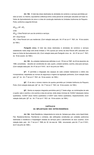 Art. 182. O total das áreas destinadas às atividades de comércio e serviços permitidas por
esta Lei será, no máximo, equivalente à diferença entre a área parcial de construção calculada com base no
Índice de Aproveitamento da zona e a área de construção destinada às Unidades Autônomas de Pequeno
Porte, conforme a seguinte fórmula:
APcs = AP - APr
onde:
APcs = Área Parcial com uso de comércio e serviços
AP = Área Parcial
APr = Área Parcial com uso residencial. (Com redação dada pelo Art. 6º da Lei nº 7621, de 18 de outubro
de 1994.)
Parágrafo único. O total das áreas destinadas à atividades de comércio e serviços
estabelecido neste artigo será ainda limitado a 15% (quinze por cento) da àrea Parcial (AP) calculada com
base no Índice de Aproveitamento (IA). (Com redação dada pelo Parágrafo único do Art. 6º da Lei nº 7621,
de 18 de outubro de 1994.)
Art. 183. As unidades habitacionais definidas no art. 178 da Lei 7987, de 20 de dezembro de
1996, consolidada, deverão ser constituidas de: sala, quarto, unidade sanitária, cozinha, área para serviços.
(Com redação dada pelo Art. 6º da Lei nº 8161, de 01 de junho de 1998 ).
§1º. É permitida a integração dos espaços de cada unidade habitacional a critério dos
incorporadores, respeitadas as normas de segurança e higiene da legislação pertinente. (Com redação dada
pelo §1º do Art. 7º da Lei nº 7621, de 18 de outubro de 1994.)
§2º. É de dois o número máximo de quartos permitido por Unidade Autônoma de Pequeno
Porte. (Com redação dada pelo §2º do Art. 7º da Lei nº 7621, de 18 de outubro de 1994.)
§3º. Dentre os espaços integrados permitidos pelo § 1º deste artigo, as combinações de sala
e quarto; sala e cozinha; e de cozinha e área de serviço, terão áreas mínimas de 16,00m² (dezesseis metros
quadrados), 12,00m² (doze metros quadrados) e 6,00m² (seis metros quadrados), respectivamente. (Com
redação dada pelo §3º do Art. 7º da Lei nº 7621, de 18 de outubro de 1994.)
CAPÍTULO III
DA IMPLANTAÇÃO DOS HOTÉIS RESIDÊNCIA
Art. 184. Hotel Residência, independente do nome de fantasia que utilize, como Apart-Hotel,
Flat, Residence-Service, Flat-Service e similares, são edificações constituídas por unidades autônomos
destinadas à residência e hospedagem dotadas de serviços para o atendimento de seus usuários. (Com
redação dada pelo Art. 1º da Lei nº 7895, de 02 de maio de 1996, renumerado pelo Art. 7º Lei nº 8161,
de 01 de junho de 1998 ).
 