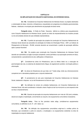 CAPÍTULO IV
DA IMPLANTAÇÃO DE CONJUNTO HABITACIONAL DE INTERESSE SOCIAL
Art. 192. Consideram-se Conjuntos Habitacionais de Interesse Social, os projetos destinados
a urbanização de áreas, incluindo a infraestrutura, enquadrados em programas de entidades governamentais
federais, estaduais e municipais para atendimento da população de baixa renda.
Parágrafo único. O Chefe do Poder Executivo definirá os critérios para enquadramento
como Conjunto Habitacional de Interesse Social, quando se tratar de empreendimentos da iniciativa privada
ou de comunidades através de suas entidades representativas.
Art. 193. O pedido de aprovação dos projetos de construção de Conjuntos Habitacionais de
Interesse Social deverá ser precedido de solicitação de Análise de Orientação Prévia - AOP, ao Instituto de
Planejamento do Municipio - IPLAM, somente devendo ser encaminhado o pedido de aprovação definitiva
após o parecer favorável.
Art. 194. Os projetos para construção dos Conjuntos Habitacionais de Interesse Social
deverão ser submetidos ao órgão municipal competente, sendo permitida a sua aprovação somente em bloco,
compreendendo o parcelamento do solo, edificações e infraestrutura.
§1º. Consideram-se obras de infraestrutura, para os efeitos desta Lei, a execução da
pavimentação das vias, os sistemas de abastecimento d'água, de esgotamento sanitário, iluminação pública e
arborização.
§2º. As obras de infraestrutura de que trata o § 1º deste artigo, terão seu dimensionamento
compatível com a densidade projetada para o conjunto habitacional.
§3º. O parcelamento do solo para implantação de Conjuntos Habitacionais de Interesse
Social, obedecerá o disposto na Lei de Parcelamento do Solo em vigor.
§4º. Na definição do número de unidades habitacionais, em Conjuntos Habitacionais de
Interesse Social, não será considerado o indicador urbano 'fração do lote' da microzona ou zona especial onde
se situa o empreendimento.
Art. 195. Quando da aprovação de conjuntos habitacionais com mais de 100 (cem) unidades,
deverá ser exigida a implantação, concomitante ao conjunto, dos equipamentos comunitários necessários.
Parágrafo único. Para os fins previstos neste artigo, consideram-se equipamentos
comunitários, os definidos no art. 2º, LXV desta Lei.
Art. 196. Na definição dos equipamentos comunitários exigir-se-á a análise prévia do
Município, que considerará o porte do conjunto, a localização e os equipamentos existentes na área de
implantação do conjunto habitacional.
 
