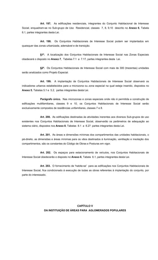 Art. 197. As edificações residenciais, integrantes do Conjunto Habitacional de Interesse
Social, enquadram-se no Sub-grupo de Uso Residencial, classes 7, 8, 9,10 descrito no Anexo 6, Tabela
6.1, partes integrantes desta Lei.
Art. 198. Os Conjuntos Habitacionais de Interesse Social podem ser implantados em
quaisquer das zonas urbanizada, adensável e de transição.
§1º. A localização dos Conjuntos Habitacionais de Interesse Social nas Zonas Especiais
obedecerá o disposto no Anexo 7, Tabelas 7.1 a 7.17, partes integrantes desta Lei.
§2º. Os Conjuntos Habitacionais de Interesse Social com mais de 300 (trezentas) unidades
serão analizados como Projeto Especial.
Art. 199. A implantação de Conjuntos Habitacionais de Interesse Social observará os
indicadores urbanos estabelecidos para a microzona ou zona especial na qual esteja inserido, dispostos no
Anexo 5, Tabelas 5.1 e 5.2, partes integrantes desta Lei.
Parágrafo único. Nas microzonas e zonas especiais onde não é permitida a construção de
edificações multifamiliares, classes 9 e 10, os Conjuntos Habitacionais de Interesse Social serão
exclusivamente compostos de residências unifamiliares, classes 7 e 8.
Art. 200. As edificações destinadas às atividades inerentes aos diversos Sub-grupos de uso
existentes nos Conjuntos Habitacionais de Interesse Social, observarão os parâmetros de adequação ao
sistema viário, dispostos nos Anexo 8, Tabelas 8.1 a 8.27 partes integrantes desta Lei.
Art. 201. As áreas e dimensões mínimas dos compartimentos das unidades habitacionais, o
pé-direito, as dimensões e áreas mínimas para os vãos destinados à iluminação, ventilação e insolação dos
compartimentos, são os constantes do Código de Obras e Posturas em vigor.
Art. 202. Os espaços para estacionamento de veículos, nos Conjuntos Habitacionais de
Interesse Social obedecerão o disposto no Anexo 6, Tabela 6.1, partes integrantes desta Lei.
Art. 203. O fornecimento de 'habite-se' para as edificações nos Conjuntos Habitacionais de
Interesse Social, fica condicionado à execução de todas as obras referentes à implantação do conjunto, por
parte do interessado.
CAPÍTULO V
DA INSTITUIÇÃO DE ÁREAS PARA AGLOMERADOS POPULARES
 