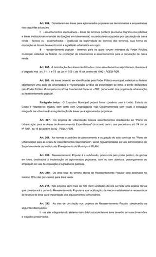 Art. 204. Consideram-se áreas para aglomerados populares as denominadas e enquadradas
nas seguintes situações:
I - assentamentos espontâneos - áreas de terrenos públicos (exclusive logradouros públicos
e áreas institucionais oriundas de doações em loteamentos) ou particulares ocupados por população de baixa
renda - favelas ou assemelhados - destituída da legitimidade do domínio dos terrenos, cuja forma de
ocupação se dá em desacordo com a legislação urbanística em vigor.
II - reassentamento popular - terrenos para os quais houver interesse do Poder Público
municipal, estadual ou federal, na promoção de loteamentos e assentamentos para a população de baixa
renda.
Art. 205. A delimitação das áreas identificadas como assentamentos espontâneos obedecerá
o disposto nos art. 74 , I e 75 da Lei nº 7061, de 16 de janeiro de 1992 - PDDU-FOR.
Art. 206. As áreas deverão ser identificadas pelo Poder Público municipal, estadual ou federal
objetivando uma ação de urbanização e regularização jurídica da propriedade da terra, e serão declaradas
pelo Poder Público Municipal como Zona Residencial Especial - ZRE, por ocasião dos projetos de urbanização
ou reassentamento popular.
Parágrafo único. O Executivo Municipal poderá firmar convênio com a União, Estado do
Ceará e respectivos órgãos, bem como com Organizações Não Governamentais com vistas à execução
integrada na urbanização e regularização de áreas para aglomerados populares.
Art. 207. Os projetos de urbanização desses assentamentos obedecerão ao "Plano de
Urbanização para as Áreas de Assentamentos Espontâneos" de acordo com o que preceitua o art. 74 da Lei
nº 7061, de 16 de janeiro de 92 - PDDU-FOR.
Art. 208. As normas e padrões de parcelamento e ocupação do solo contidas no "Plano de
Urbanização para as Áreas de Assentamentos Espontâneos", serão regulamentadas por ato administrativo do
Superintendente do Instituto do Planejamento do Município - IPLAM.
Art. 209. Reassentamento Popular é a subdivisão, promovida pelo poder público, de glebas
em lotes, destinados à implantação de aglomerados populares, com ou sem abertura, prolongamento ou
ampliação de vias de circulação e logradouros públicos.
Art. 210. Da área total do terreno objeto do Reassentamento Popular será destinado no
minimo 10% (dez por cento), para área verde.
Art. 211. Nos projetos com mais de 100 (cem) unidades deverá ser feita uma análise prévia
que considerará o porte do Reassentamento Popular e sua localização, de modo a estabelecer a necessidade
de reserva de área para implantação dos equipamentos comunitários.
Art. 212. As vias de circulação nos projetos de Reassentamento Popular obedecerão as
seguintes disposições:
I - as vias integrantes do sistema viário básico incidentes na área deverão ter suas dimensões
e traçados preservados.
 
