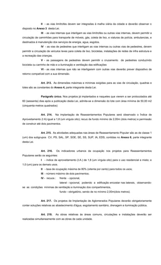II - as vias limítrofes devem ser integradas à malha viária da cidade e deverão observar o
disposto no Anexo 3 desta Lei.
III - as vias internas que interligam as vias limítrofes ou outras vias internas, devem permitir a
circulação de caminhões para transporte de móveis, gás, coleta de lixo, e viaturas de polícia, ambulancias, e
destinados à manutenção dos serviços de energia, agua, esgotos.
IV - as vias de pedestres que interligam as vias internas ou outras vias de pedestres, devem
permitir a circulação de veículos leves para coleta de lixo, bicicletas, instalações de redes de infra estrutura e
a recreação das crianças.
V - as passagens de pedestres devem permitir o cruzamento de pedestres conduzindo
bicicleta ou carrinho de mão e a iluminação e ventilação das edificações
VI - as vias internas que não se interligarem com outras vias deverão prever dispositivo de
retorno compatível com a sua dimensão.
Art. 213. As dimensões máximas e mínimas exigidas para as vias de circulação, quadras e
lotes são as constantes do Anexo 4, parte integrante desta Lei.
Parágrafo único. Nos projetos já implantados e naqueles que vierem a ser protocolados até
60 (sessenta) dias após a publicação desta Lei, admite-se a dimensão do lote com área mínima de 50,00 m2
(cinquenta metros quadrados)
Art. 214. Na implantação de Reassentamentos Populares será observado o Índice de
Aproveitamento (I A) igual a 1,8 (um virgula oito); recuo de fundo mínimo de 2,00m (dois metros) e permissão
de construir até dois pavimentos.
Art. 215. As atividades adequadas nas áreas de Reassentamento Popular são as de classe 1
(um) dos subgrupos CV, PS, SAL, SP, SOE, SE, SS, SUP, IA, EDS, contidas no Anexo 6, parte integrante
desta Lei.
Art. 216. Os indicadores urbanos da ocupação nos projetos para Reassentamentos
Populares serão os seguintes:
I - índice de aproveitamento (I.A.) de 1,8 (um vírgula oito) para o uso residencial e misto; e
1,0 (um) para os demais usos.
II - taxa de ocupação máxima de 80% (oitenta por cento) para todos os usos;
III - número máximo de dois pavimentos;
IV - recuos : frente - opcional,
lateral - opcional, podendo a edificação encostar nas laterais, observando-
se as condições mínimas de ventilação e iluminação dos compartimentos,
fundo - obrigatório, sendo de no mínimo 2,00m(dois metros).
Art. 217. Os projetos de Implantação de Aglomerados Populares deverão obrigatoriamente
conter soluções relativas ao abastecimento d'água, esgotamento sanitário, drenagem e iluminação pública.
Art. 218. As obras relativas às áreas comuns, circulações e instalações deverão ser
realizadas simultaneamente com as obras de cada unidade.
 