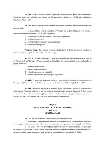 Art. 219. Todo e qualquer projeto objetivando a instituição de Áreas para Aglomerados
Populares deverá ser submetido ao Instituto de Planejamento do Município - IPLAM para Análise de
Orientação Prévia - AOP.
Art. 220. A solicitação da Análise de Orientação Prévia - AOP será acompanhada da seguinte
documentação:
I - levantamento topográfico em escala 1:1000, com curvas de nível de metro em metro, no
mesmo sistema de coordenadas UTM da base cartográfica;
II - localização dos recursos naturais ( hidrografia e vegetação);
III - edificações existentes;
IV - nível do lençol freático com taxa de absorção;
V - localização cartográfica.
Parágrafo único. Será exigido licenciamento por parte do órgão competente estadual ou
federal sempre que legislação estadual ou federal o exigir.
Art. 221. A Comissão Normativa do Desenvolvimento Urbano - CNDU vinculada ao Instituto
de Planejamento do Município - IPLAM apreciará a solicitação e fornecerá diretrizes, para a elaboração do
projeto, relativas a:
I - preservação ambiental;
II - sistema viário e circulação;
III - indicadores urbanos da ocupação;
IV - normas estabelecidas em legislações específicas
Art. 222. A aprovação do projeto definitivo será feita pelo Instituto de Planejamento do
Município - IPLAM, atendidas as diretrizes fornecidas quando da Análise de Orientação Prévia - AOP.
Art. 223. As demais exigências e aspectos legais pertinentes à Instituição de Áreas para
Aglomerados Populares, inclusive o que diz respeito à regularização fundiária da posse da terra serão
consubstanciadas no Plano de Urbanização para as Áreas de Assentamentos Espontâneos de acordo com o
disposto nos arts. 74 e 75 da Lei 7061, de 16 de janeiro de 1992 - PDDU-FOR.
TÍTULO IV
DO SISTEMA VIÁRIO E DO ESTACIONAMENTO
CAPÍTULO I
DO SISTEMA VIÁRIO
Art. 224. As vias do sistema viário do município classificam-se em:
I - via expressa - vias destinadas a atender grandes volumes de tráfego de longa distância e
de passagem e a ligar os sistemas viários urbano, metropolitano e regional, com elevado padrão de fluidez;
II - via arterial I e II - vias destinadas a absorver substancial volume de tráfego de passagem
de média e longa distância, a ligar pólos de atividades, a alimentar vias expressas e estações de transbordo e
carga, conciliando estas funções com a de atender ao tráfego local, com bom padrão de fluidez;
 