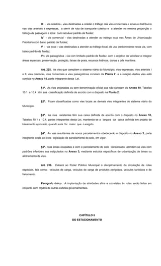 III - via coletora - vias destinadas a coletar o tráfego das vias comerciais e locais e distribuí-lo
nas vias arteriais e expressas, a servir de rota de transporte coletivo e a atender na mesma proporção o
tráfego de passagem e local com razoável padrão de fluidez;
IV - via comercial - vias destinadas a atender ao tráfego local nas Áreas de Urbanização
Prioritária com baixo padrão de fluidez;
V - via local - vias destinadas a atender ao tráfego local, de uso predominante nesta via, com
baixo padrão de fluidez;
VI - via paisagística - via com limitado padrão de fluidez, com o objetivo de valorizar e integrar
áreas especiais, preservação, proteção, faixas de praia, recursos hídricos, dunas e orla marítima.
Art. 225. As vias que compõem o sistema viário do Município, vias expressas, vias arteriais I
e II, vias coletoras, vias comerciais e vias paisagísticas constam da Planta 2 e a relação destas vias está
contida no Anexo 10, parte integrante desta Lei.
§1º. As vias projetadas ou sem denominação oficial que não constam do Anexo 10, Tabelas
10.1 a 10.4 têm sua classificação definida de acordo com o disposto na Planta 2.
§2º. Ficam classificadas como vias locais as demais vias integrantes do sistema viário do
Município.
§3º. As vias existentes têm sua caixa definida de acordo com o disposto no Anexo 10,
Tabelas 10.1 a 10.4, partes integrantes desta Lei, mantendo-se a largura da caixa definida em projeto de
loteamento aprovado, quando esta for maior que o exigido.
§4º. As vias resultantes de novos parcelamentos obedecerão o disposto no Anexo 3, parte
integrante desta Lei e na legislação de parcelamento do solo, em vigor.
§5º. Nas áreas ocupadas e com o parcelamento do solo consolidado, admitem-se vias com
padrões inferiores aos estipulados no Anexo 3, mediante estudos específicos de urbanização de áreas ou
alinhamento de vias.
Art. 226. Caberá ao Poder Público Municipal o disciplinamento da circulação de rotas
especiais, tais como: veículos de carga, veículos de carga de produtos perigosos, veículos turísticos e de
fretamento.
Parágrafo único. A implantação de atividades afins e correlatas às rotas serão feitas em
conjunto com órgãos de outras esferas governamentais.
CAPÍTULO II
DO ESTACIONAMENTO
 